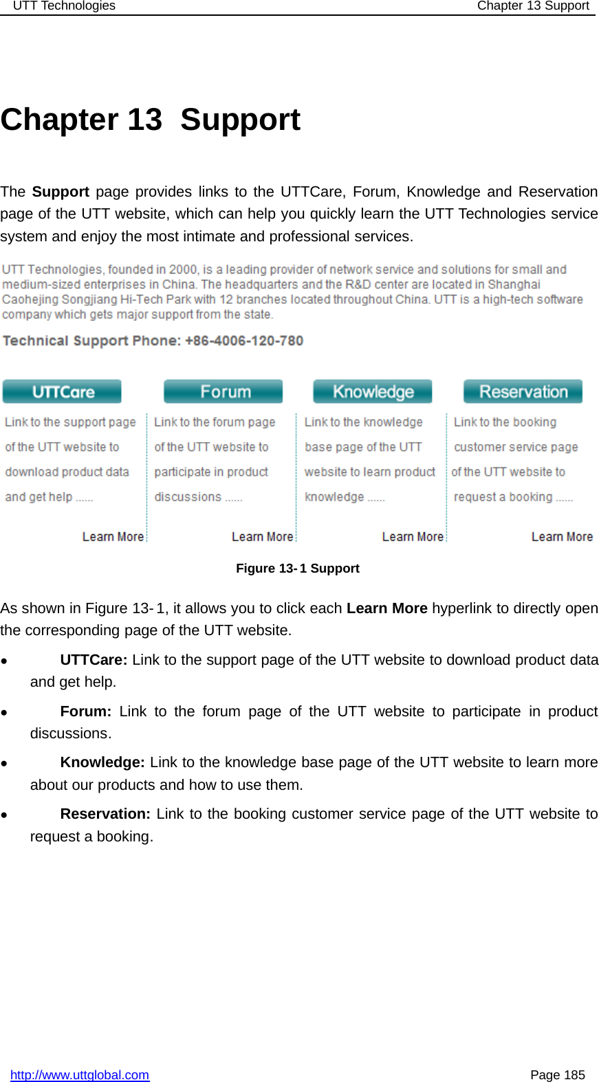 UTT Technologies Chapter 13 Supporthttp://www.uttglobal.com Page 185Chapter 13 SupportThe Support page provides links to the UTTCare, Forum, Knowledge and Reservationpage of the UTT website, which can help you quickly learn the UTT Technologies servicesystem and enjoy the most intimate and professional services.Figure 13- 1 SupportAs shown in Figure 13- 1, it allows you to click each Learn More hyperlink to directly openthe corresponding page of the UTT website.●UTTCare: Link to the support page of the UTT website to download product dataand get help.●Forum: Link to the forum page of the UTT website to participate in productdiscussions.●Knowledge: Link to the knowledge base page of the UTT website to learn moreabout our products and how to use them.●Reservation: Link to the booking customer service page of the UTT website torequest a booking.