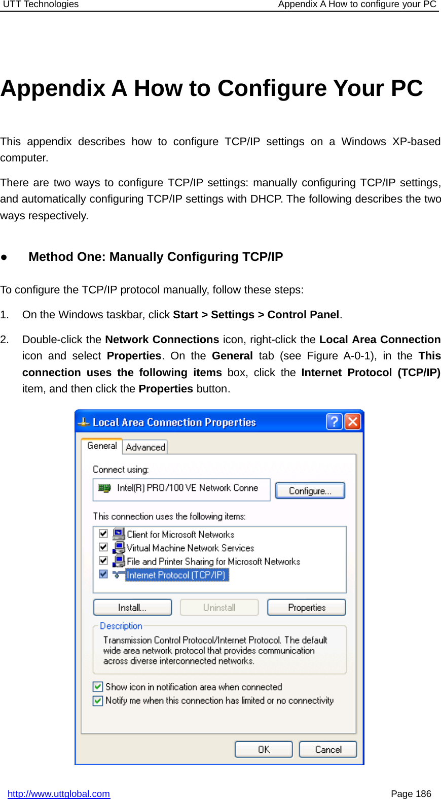 UTT Technologies Appendix A How to configure your PChttp://www.uttglobal.com Page 186Appendix A How to Configure Your PCThis appendix describes how to configure TCP/IP settings on a Windows XP-basedcomputer.There are two ways to configure TCP/IP settings: manually configuring TCP/IP settings,and automatically configuring TCP/IP settings with DHCP. The following describes the twoways respectively.●Method One: Manually Configuring TCP/IPTo configure the TCP/IP protocol manually, follow these steps:1. On the Windows taskbar, click Start &gt; Settings &gt; Control Panel.2. Double-click the Network Connections icon, right-click the Local Area Connectionicon and select Properties.OntheGeneral tab (see Figure A-0-1), in the Thisconnection uses the following items box, click the Internet Protocol (TCP/IP)item, and then click the Properties button.