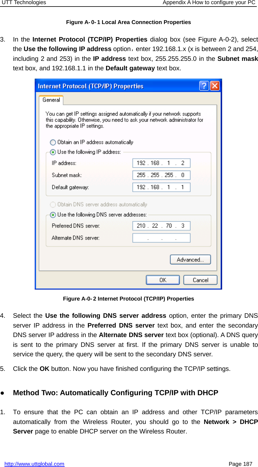 UTT Technologies Appendix A How to configure your PChttp://www.uttglobal.com Page 187Figure A- 0- 1 Local Area Connection Properties3. In the Internet Protocol (TCP/IP) Properties dialog box (see Figure A-0-2), selectthe Use the following IP address option，enter 192.168.1.x (x is between 2 and 254,including 2 and 253) in the IP address text box, 255.255.255.0 in the Subnet masktext box, and 192.168.1.1 in the Default gateway text box.Figure A-0- 2 Internet Protocol (TCP/IP) Properties4. Select the Use the following DNS server address option, enter the primary DNSserver IP address in the Preferred DNS server text box, and enter the secondaryDNS server IP address in the Alternate DNS server text box (optional). A DNS queryis sent to the primary DNS server at first. If the primary DNS server is unable toservice the query, the query will be sent to the secondary DNS server.5. Click the OK button. Now you have finished configuring the TCP/IP settings.●Method Two: Automatically Configuring TCP/IP with DHCP1. To ensure that the PC can obtain an IP address and other TCP/IP parametersautomatically from the Wireless Router, you should go to the Network &gt; DHCPServer page to enable DHCP server on the Wireless Router.