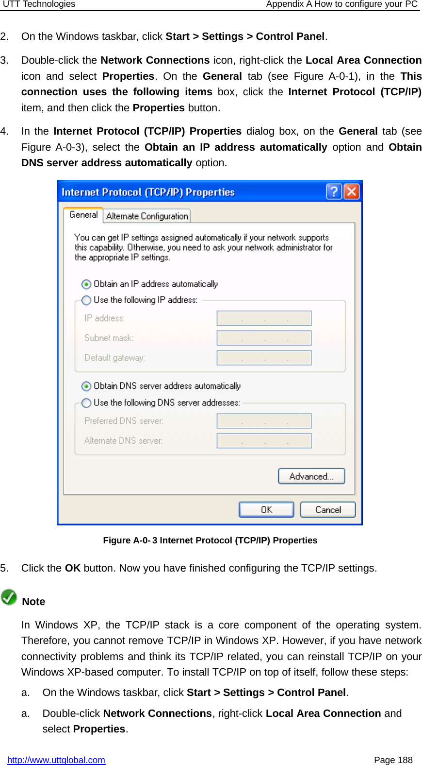 UTT Technologies Appendix A How to configure your PChttp://www.uttglobal.com Page 1882. On the Windows taskbar, click Start &gt; Settings &gt; Control Panel.3. Double-click the Network Connections icon, right-click the Local Area Connectionicon and select Properties.OntheGeneral tab (see Figure A-0-1), in the Thisconnection uses the following items box, click the Internet Protocol (TCP/IP)item, and then click the Properties button.4. In the Internet Protocol (TCP/IP) Properties dialog box, on the General tab (seeFigure A-0-3), select the Obtain an IP address automatically option and ObtainDNS server address automatically option.Figure A-0- 3 Internet Protocol (TCP/IP) Properties5. Click the OK button. Now you have finished configuring the TCP/IP settings.NoteIn Windows XP, the TCP/IP stack is a core component of the operating system.Therefore, you cannot remove TCP/IP in Windows XP. However, if you have networkconnectivity problems and think its TCP/IP related, you can reinstall TCP/IP on yourWindows XP-based computer. To install TCP/IP on top of itself, follow these steps:a. On the Windows taskbar, click Start &gt; Settings &gt; Control Panel.a. Double-click Network Connections, right-click Local Area Connection andselect Properties.