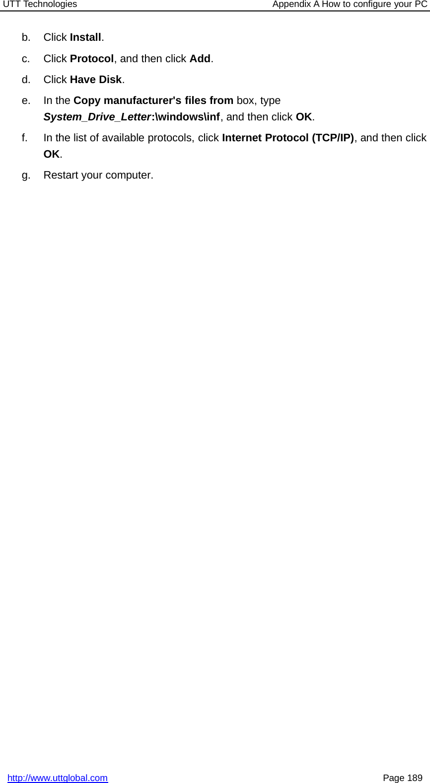 UTT Technologies Appendix A How to configure your PChttp://www.uttglobal.com Page 189b. Click Install.c. Click Protocol, and then click Add.d. Click Have Disk.e. In the Copy manufacturer&apos;s files from box, typeSystem_Drive_Letter:\windows\inf,andthenclickOK.f. In the list of available protocols, click Internet Protocol (TCP/IP),andthenclickOK.g. Restart your computer.