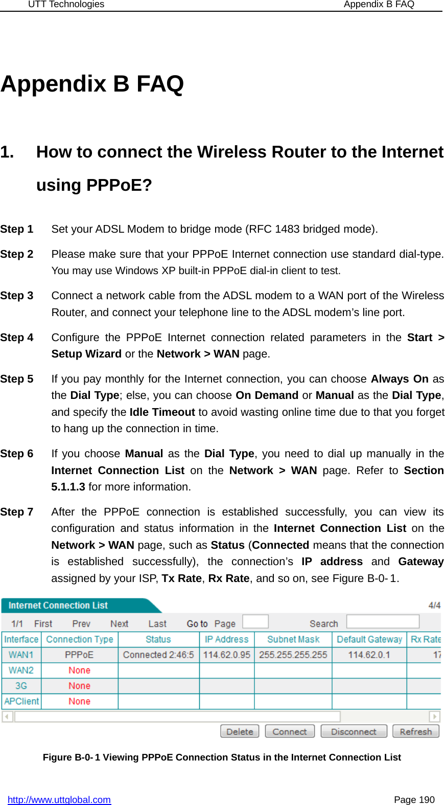 UTT Technologies Appendix B FAQhttp://www.uttglobal.com Page 190Appendix B FAQ1. How to connect the Wireless Router to the Internetusing PPPoE?Step 1 Set your ADSL Modem to bridge mode (RFC 1483 bridged mode).Step 2 Please make sure that your PPPoE Internet connection use standard dial-type.You may use Windows XP built-in PPPoE dial-in client to test.Step 3 Connect a network cable from the ADSL modem to a WAN port of the WirelessRouter, and connect your telephone line to the ADSL modem’s line port.Step 4 Configure the PPPoE Internet connection related parameters in the Start &gt;Setup Wizard or the Network &gt; WAN page.Step 5 If you pay monthly for the Internet connection, you can choose Always On asthe Dial Type; else, you can choose On Demand or Manual as the Dial Type,and specify the Idle Timeout to avoid wasting online time due to that you forgetto hang up the connection in time.Step 6 If you choose Manual as the Dial Type, you need to dial up manually in theInternet Connection List on the Network &gt; WAN page. Refer to Section5.1.1.3 for more information.Step 7 After the PPPoE connection is established successfully, you can view itsconfiguration and status information in the Internet Connection List on theNetwork &gt; WAN page, such as Status (Connected means that the connectionis established successfully), the connection’s IP address and Gatewayassigned by your ISP, Tx Rate,Rx Rate, and so on, see Figure B-0- 1.Figure B-0- 1 Viewing PPPoE Connection Status in the Internet Connection List