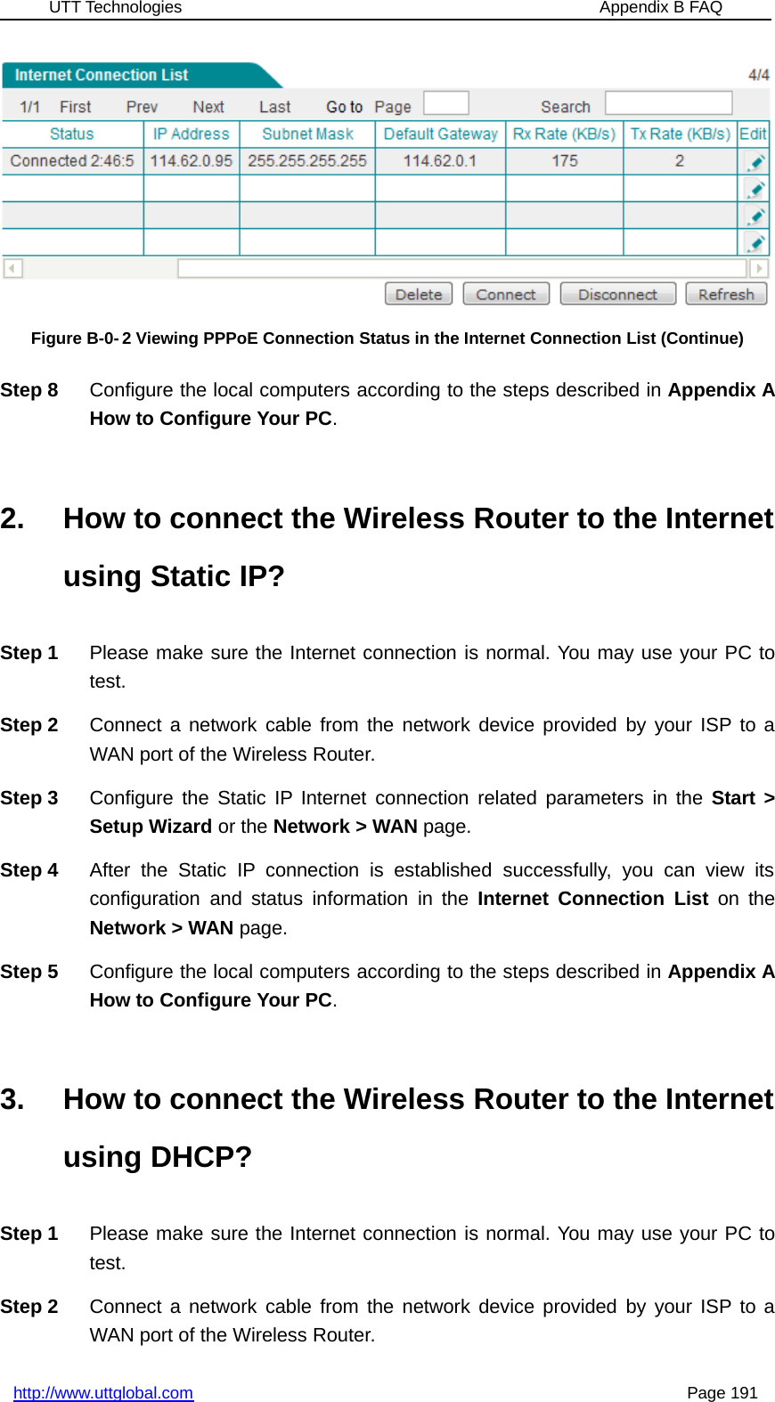 UTT Technologies Appendix B FAQhttp://www.uttglobal.com Page 191Figure B-0- 2 Viewing PPPoE Connection Status in the Internet Connection List (Continue)Step 8 Configure the local computers according to the steps described in Appendix AHow to Configure Your PC.2. How to connect the Wireless Router to the Internetusing Static IP?Step 1 Please make sure the Internet connection is normal. You may use your PC totest.Step 2 Connect a network cable from the network device provided by your ISP to aWAN port of the Wireless Router.Step 3 Configure the Static IP Internet connection related parameters in the Start &gt;Setup Wizard or the Network &gt; WAN page.Step 4 After the Static IP connection is established successfully, you can view itsconfiguration and status information in the Internet Connection List on theNetwork &gt; WAN page.Step 5 Configure the local computers according to the steps described in Appendix AHow to Configure Your PC.3. How to connect the Wireless Router to the Internetusing DHCP?Step 1 Please make sure the Internet connection is normal. You may use your PC totest.Step 2 Connect a network cable from the network device provided by your ISP to aWAN port of the Wireless Router.