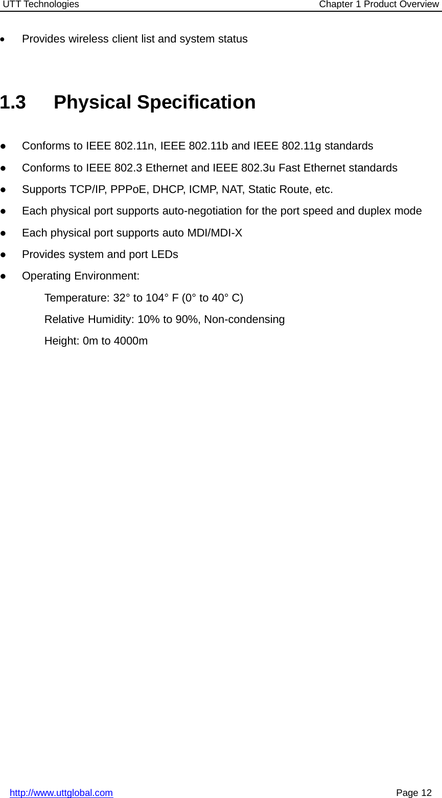 UTT Technologies Chapter 1 Product Overviewhttp://www.uttglobal.com Page 12•Provides wireless client list and system status1.3 Physical Specification●Conforms to IEEE 802.11n, IEEE 802.11b and IEEE 802.11g standards●Conforms to IEEE 802.3 Ethernet and IEEE 802.3u Fast Ethernet standards●Supports TCP/IP, PPPoE, DHCP, ICMP, NAT, Static Route, etc.●Each physical port supports auto-negotiation for the port speed and duplex mode●Each physical port supports auto MDI/MDI-X●Provides system and port LEDs●Operating Environment:Temperature: 32° to 104° F (0° to 40° C)Relative Humidity: 10% to 90%, Non-condensingHeight: 0m to 4000m