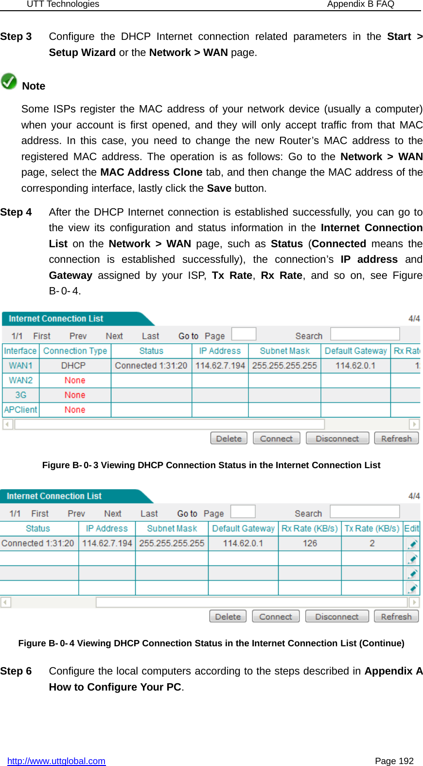 UTT Technologies Appendix B FAQhttp://www.uttglobal.com Page 192Step 3 Configure the DHCP Internet connection related parameters in the Start &gt;Setup Wizard or the Network &gt; WAN page.NoteSome ISPs register the MAC address of your network device (usually a computer)when your account is first opened, and they will only accept traffic from that MACaddress. In this case, you need to change the new Router’s MAC address to theregistered MAC address. The operation is as follows: Go to the Network &gt; WANpage, select the MAC Address Clone tab, and then change the MAC address of thecorresponding interface, lastly click the Save button.Step 4 After the DHCP Internet connection is established successfully, you can go tothe view its configuration and status information in the Internet ConnectionList on the Network &gt; WAN page, such as Status (Connected means theconnection is established successfully), the connection’s IP address andGateway assigned by your ISP, Tx Rate,Rx Rate, and so on, see FigureB- 0- 4.Figure B-0-3 Viewing DHCP Connection Status in the Internet Connection ListFigure B- 0- 4 Viewing DHCP Connection Status in the Internet Connection List (Continue)Step 6 Configure the local computers according to the steps described in Appendix AHow to Configure Your PC.