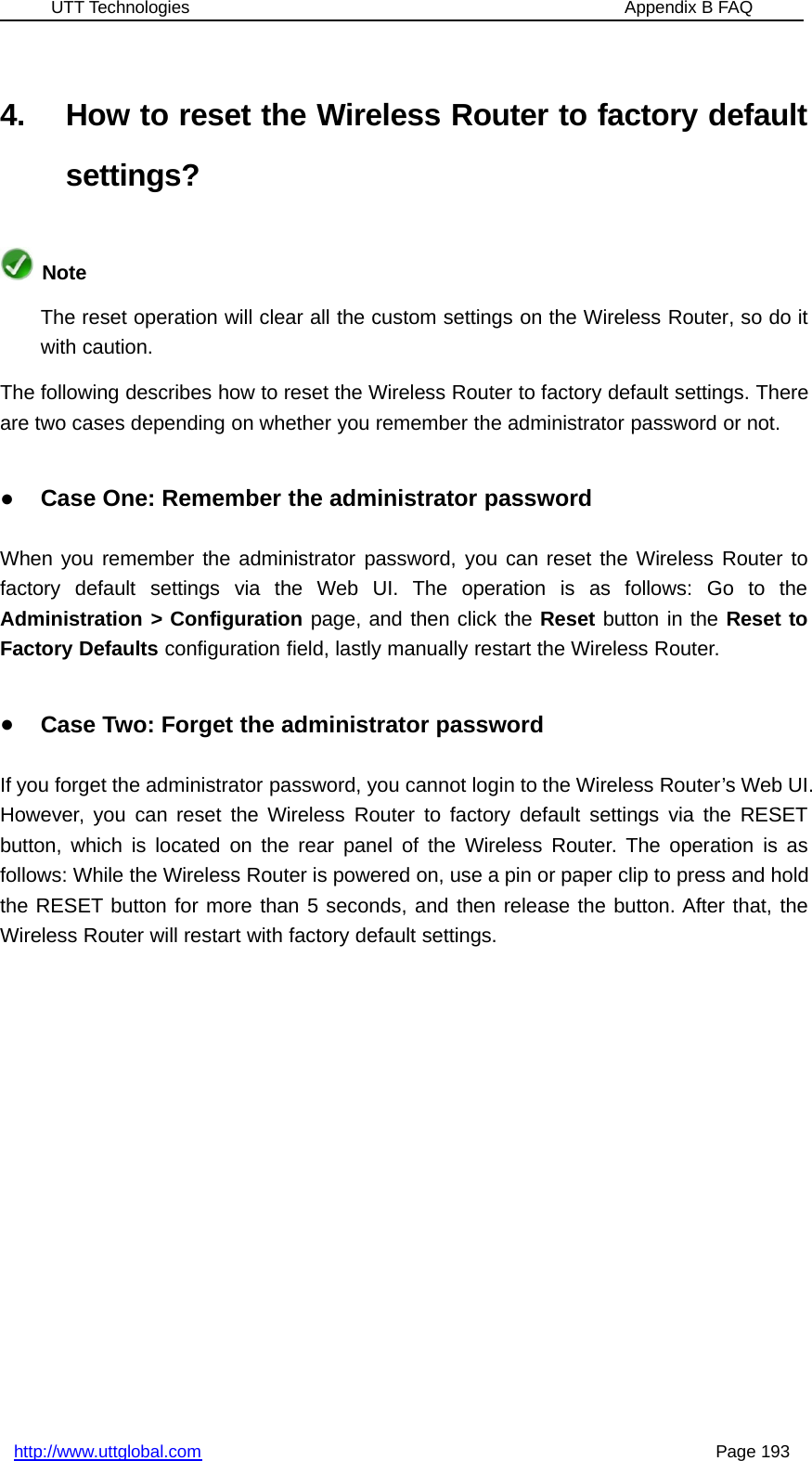 UTT Technologies Appendix B FAQhttp://www.uttglobal.com Page 1934. How to reset the Wireless Router to factory defaultsettings?NoteThe reset operation will clear all the custom settings on the Wireless Router, so do itwith caution.The following describes how to reset the Wireless Router to factory default settings. Thereare two cases depending on whether you remember the administrator password or not.●Case One: Remember the administrator passwordWhen you remember the administrator password, you can reset the Wireless Router tofactory default settings via the Web UI. The operation is as follows: Go to theAdministration &gt; Configuration page, and then click the Reset button in the Reset toFactory Defaults configuration field, lastly manually restart the Wireless Router.●Case Two: Forget the administrator passwordIf you forget the administrator password, you cannot login to the Wireless Router’s Web UI.However, you can reset the Wireless Router to factory default settings via the RESETbutton, which is located on the rear panel of the Wireless Router. The operation is asfollows: While the Wireless Router is powered on, use a pin or paper clip to press and holdthe RESET button for more than 5 seconds, and then release the button. After that, theWireless Router will restart with factory default settings.