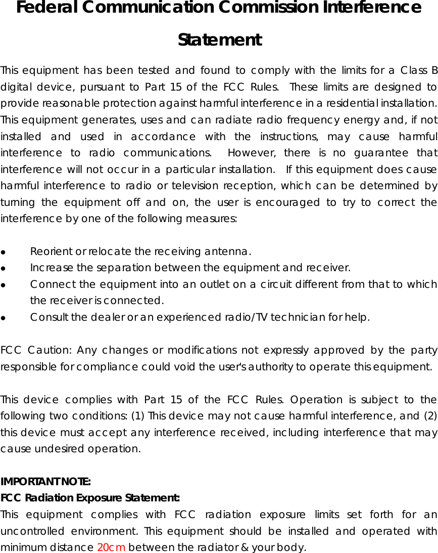 Federal Communication Commission Interference Statement This equipment has been tested and found to comply with the limits for a Class B digital device, pursuant to Part 15 of the FCC Rules.  These limits are designed to provide reasonable protection against harmful interference in a residential installation.   This equipment generates, uses and can radiate radio frequency energy and, if not installed and used in accordance with the instructions, may cause harmful interference to radio communications.  However, there is no guarantee that interference will not occur in a particular installation.  If this equipment does cause harmful interference to radio or television reception, which can be determined by turning the equipment off and on, the user is encouraged to try to correct the interference by one of the following measures:  z Reorient or relocate the receiving antenna. z Increase the separation between the equipment and receiver. z Connect the equipment into an outlet on a circuit different from that to which the receiver is connected. z Consult the dealer or an experienced radio/TV technician for help.  FCC Caution: Any changes or modifications not expressly approved by the party responsible for compliance could void the user&apos;s authority to operate this equipment.  This device complies with Part 15 of the FCC Rules. Operation is subject to the following two conditions: (1) This device may not cause harmful interference, and (2) this device must accept any interference received, including interference that may cause undesired operation.    IMPORTANT NOTE: FCC Radiation Exposure Statement: This equipment complies with FCC radiation exposure limits set forth for an uncontrolled environment. This equipment should be installed and operated with minimum distance 20cm between the radiator &amp; your body.  