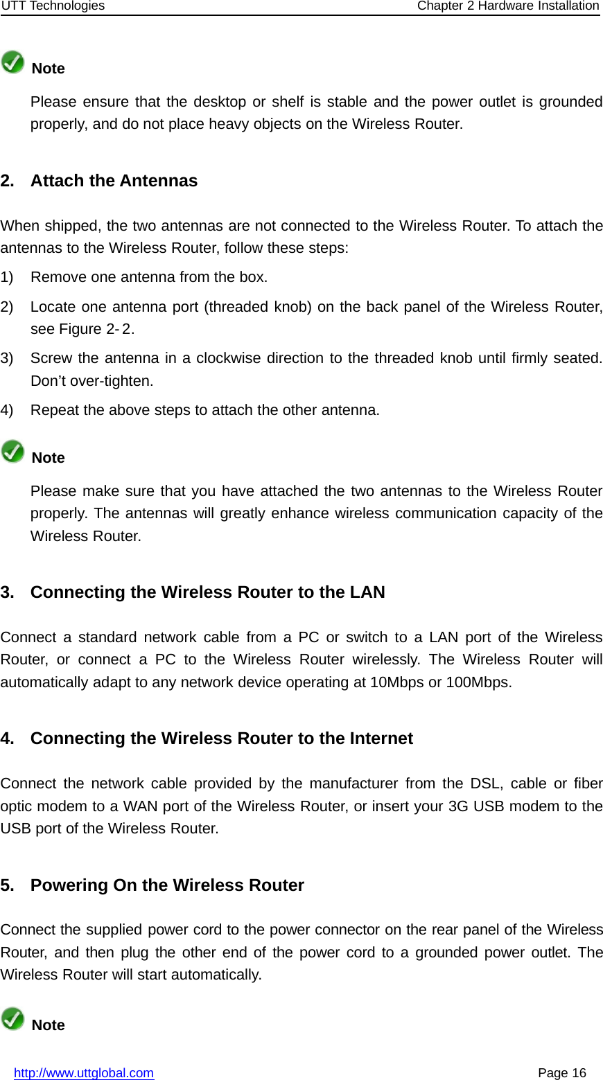 UTT Technologies Chapter 2 Hardware Installationhttp://www.uttglobal.com Page 16NotePlease ensure that the desktop or shelf is stable and the power outlet is groundedproperly, and do not place heavy objects on the Wireless Router.2. Attach the AntennasWhen shipped, the two antennas are not connected to the Wireless Router. To attach theantennas to the Wireless Router, follow these steps:1) Remove one antenna from the box.2) Locate one antenna port (threaded knob) on the back panel of the Wireless Router,see Figure 2- 2.3) Screw the antenna in a clockwise direction to the threaded knob until firmly seated.Don’t over-tighten.4) Repeat the above steps to attach the other antenna.NotePlease make sure that you have attached the two antennas to the Wireless Routerproperly. The antennas will greatly enhance wireless communication capacity of theWireless Router.3. Connecting the Wireless Router to the LANConnect a standard network cable from a PC or switch to a LAN port of the WirelessRouter, or connect a PC to the Wireless Router wirelessly. The Wireless Router willautomatically adapt to any network device operating at 10Mbps or 100Mbps.4. Connecting the Wireless Router to the InternetConnect the network cable provided by the manufacturer from the DSL, cable or fiberoptic modem to a WAN port of the Wireless Router, or insert your 3G USB modem to theUSB port of the Wireless Router.5. Powering On the Wireless RouterConnect the supplied power cord to the power connector on the rear panel of the WirelessRouter, and then plug the other end of the power cord to a grounded power outlet. TheWireless Router will start automatically.Note