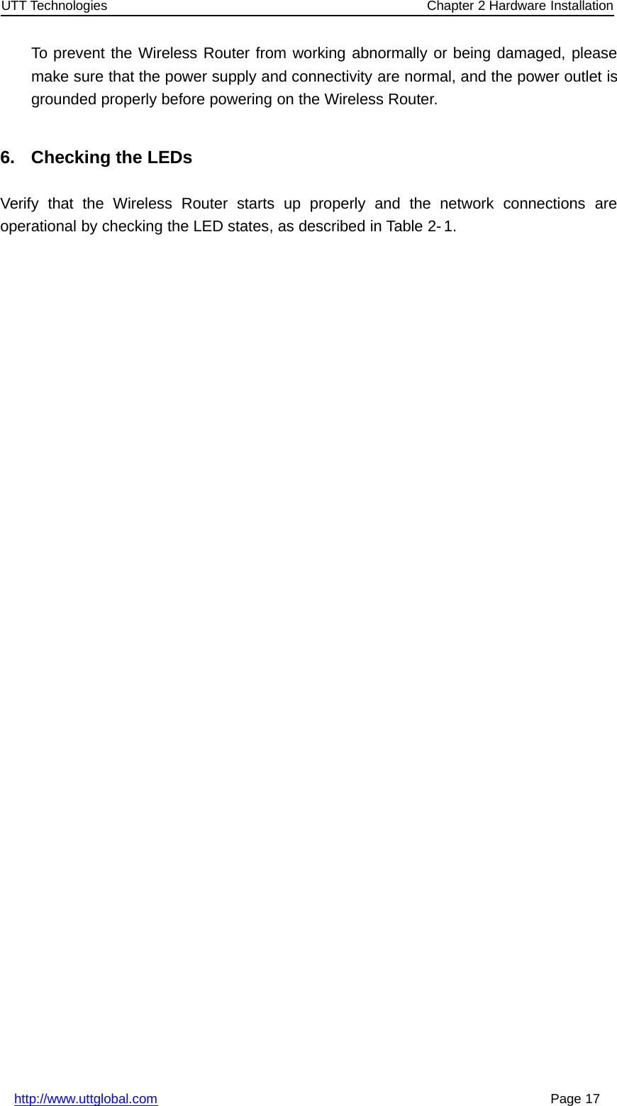 UTT Technologies Chapter 2 Hardware Installationhttp://www.uttglobal.com Page 17To prevent the Wireless Router from working abnormally or being damaged, pleasemake sure that the power supply and connectivity are normal, and the power outlet isgrounded properly before powering on the Wireless Router.6. Checking the LEDsVerify that the Wireless Router starts up properly and the network connections areoperational by checking the LED states, as described in Table 2-1.