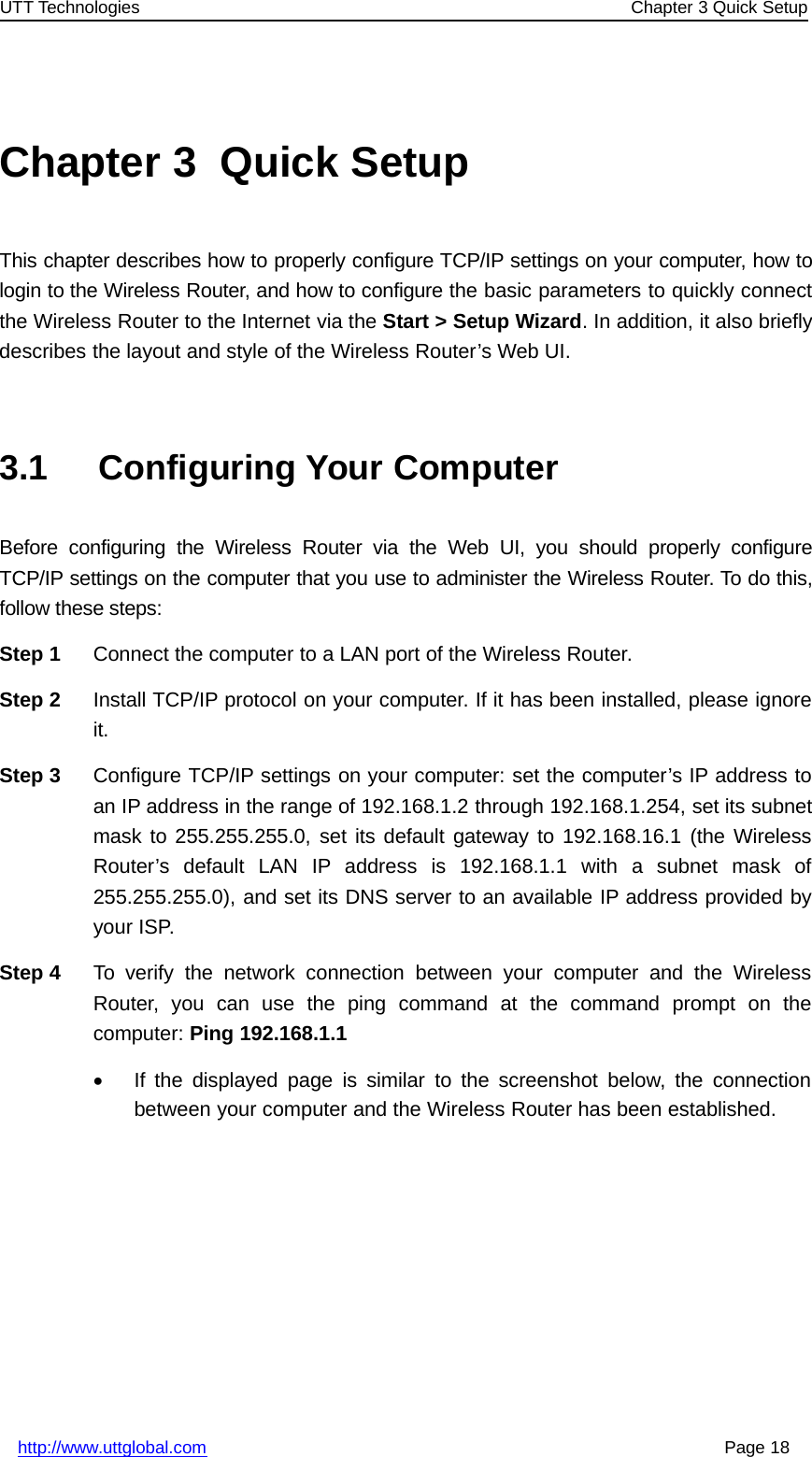 UTT Technologies Chapter 3 Quick Setuphttp://www.uttglobal.com Page 18Chapter 3 Quick SetupThis chapter describes how to properly configure TCP/IP settings on your computer, how tologin to the Wireless Router, and how to configure the basic parameters to quickly connectthe Wireless Router to the Internet via the Start &gt; Setup Wizard.Inaddition,italsobrieflydescribes the layout and style of the Wireless Router’s Web UI.3.1 Configuring Your ComputerBefore configuring the Wireless Router via the Web UI, you should properly configureTCP/IP settings on the computer that you use to administer the Wireless Router. To do this,follow these steps:Step 1 Connect the computer to a LAN port of the Wireless Router.Step 2 Install TCP/IP protocol on your computer. If it has been installed, please ignoreit.Step 3 Configure TCP/IP settings on your computer: set the computer’s IP address toan IP address in the range of 192.168.1.2 through 192.168.1.254, set its subnetmask to 255.255.255.0, set its default gateway to 192.168.16.1 (the WirelessRouter’s default LAN IP address is 192.168.1.1 with a subnet mask of255.255.255.0), and set its DNS server to an available IP address provided byyour ISP.Step 4 To verify the network connection between your computer and the WirelessRouter, you can use the ping command at the command prompt on thecomputer: Ping 192.168.1.1•If the displayed page is similar to the screenshot below, the connectionbetween your computer and the Wireless Router has been established.