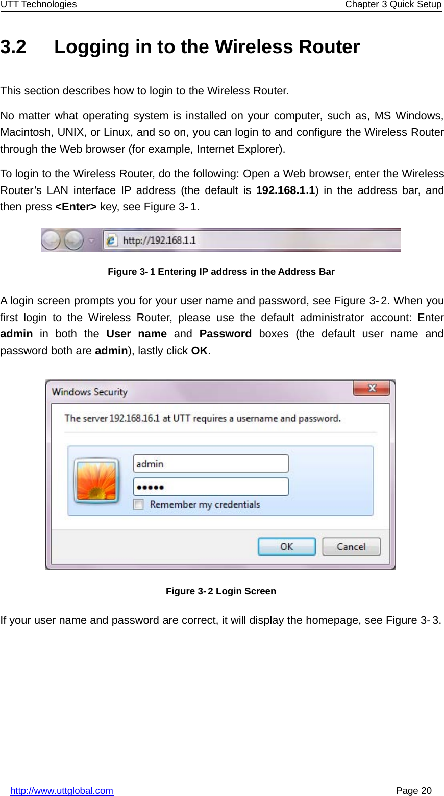 UTT Technologies Chapter 3 Quick Setuphttp://www.uttglobal.com Page 203.2 Logging in to the Wireless RouterThis section describes how to login to the Wireless Router.No matter what operating system is installed on your computer, such as, MS Windows,Macintosh, UNIX, or Linux, and so on, you can login to and configure the Wireless Routerthrough the Web browser (for example, Internet Explorer).To login to the Wireless Router, do the following: Open a Web browser, enter the WirelessRouter’s LAN interface IP address (the default is 192.168.1.1) in the address bar, andthen press &lt;Enter&gt; key, see Figure 3- 1.Figure 3- 1 Entering IP address in the Address BarA login screen prompts you for your user name and password, see Figure 3-2. When youfirst login to the Wireless Router, please use the default administrator account: Enteradmin in both the User name and Password boxes (the default user name andpassword both are admin), lastly click OK.Figure 3- 2 Login ScreenIf your user name and password are correct, it will display the homepage, see Figure 3-3.