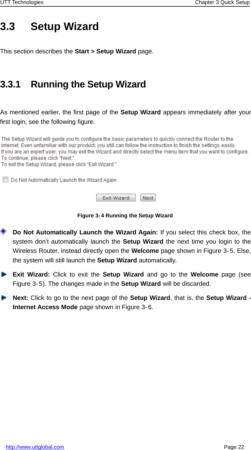 UTT Technologies Chapter 3 Quick Setuphttp://www.uttglobal.com Page 223.3 Setup WizardThis section describes the Start &gt; Setup Wizard page.3.3.1 Running the Setup WizardAs mentioned earlier, the first page of the Setup Wizard appears immediately after yourfirst login, see the following figure.Figure 3-4 Running the Setup WizardDo Not Automatically Launch the Wizard Again: If you select this check box, thesystem don’t automatically launch the Setup Wizard thenexttimeyoulogintotheWireless Router, instead directly open the Welcome page shown in Figure 3- 5. Else,the system will still launch the Setup Wizard automatically.Exit Wizard: Click to exit the Setup Wizard andgototheWelcome page (seeFigure 3- 5). The changes made in the Setup Wizard will be discarded.Next: ClicktogotothenextpageoftheSetup Wizard,thatis,theSetupWizard-Internet Access Mode page shown in Figure 3- 6.