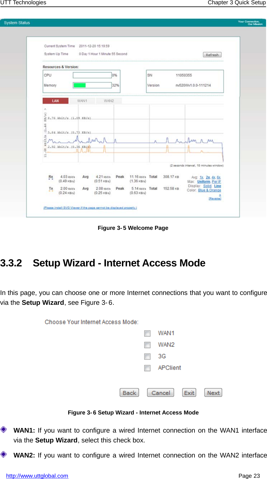 UTT Technologies Chapter 3 Quick Setuphttp://www.uttglobal.com Page 23Figure 3- 5 Welcome Page3.3.2 Setup Wizard - Internet Access ModeIn this page, you can choose one or more Internet connections that you want to configurevia the Setup Wizard, see Figure 3- 6.Figure 3- 6 Setup Wizard - Internet Access ModeWAN1: If you want to configure a wired Internet connection on the WAN1 interfacevia the Setup Wizard, select this check box.WAN2: If you want to configure a wired Internet connection on the WAN2 interface