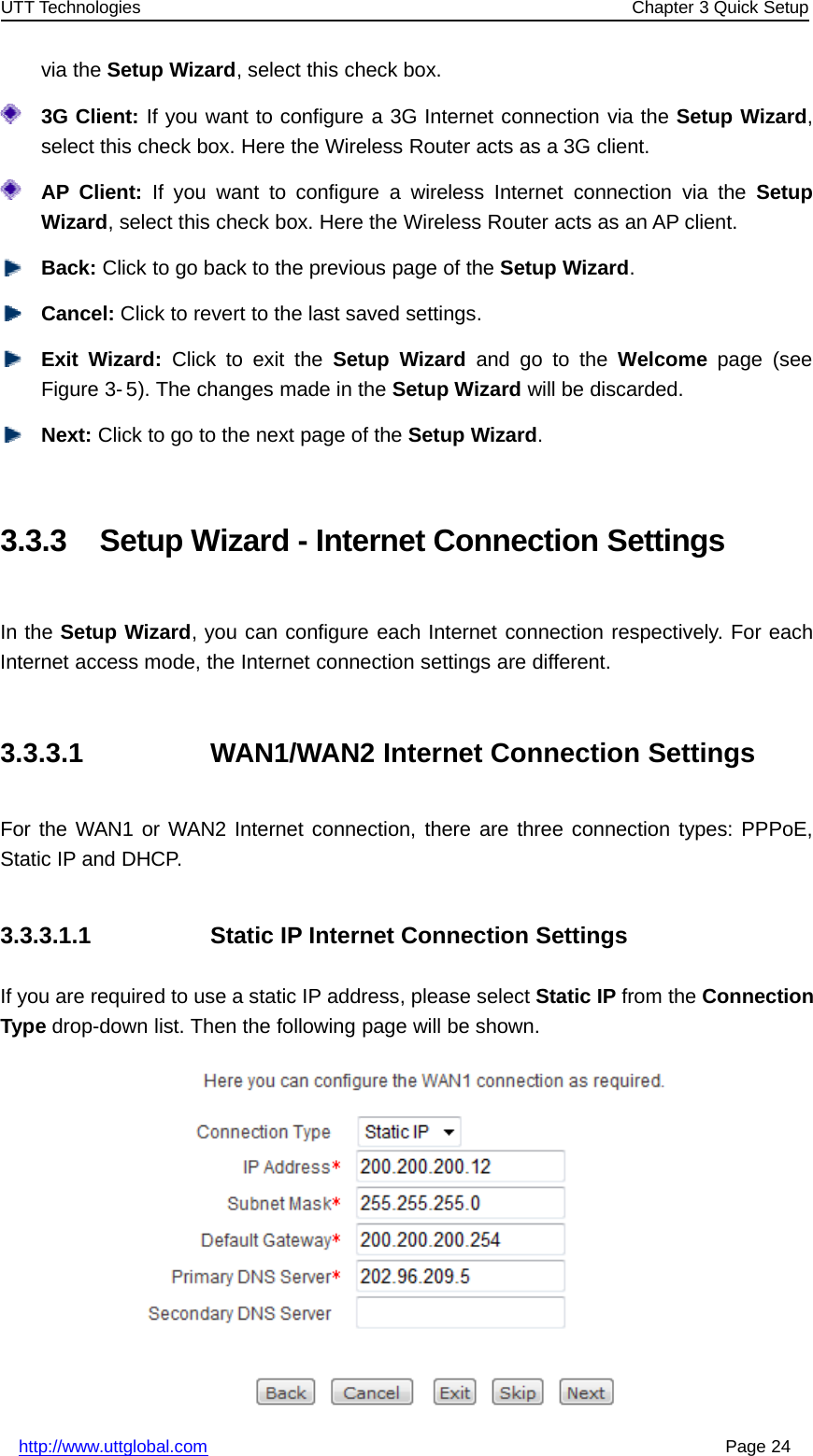 UTT Technologies Chapter 3 Quick Setuphttp://www.uttglobal.com Page 24via the Setup Wizard, select this check box.3G Client: If you want to configure a 3G Internet connection via the Setup Wizard,select this check box. Here the Wireless Router acts as a 3G client.AP Client: If you want to configure a wireless Internet connection via the SetupWizard, select this check box. Here the Wireless Router acts as an AP client.Back: Click to go back to the previous page of the Setup Wizard.Cancel: Click to revert to the last saved settings.Exit Wizard: Click to exit the Setup Wizard andgototheWelcome page (seeFigure 3- 5). The changes made in the Setup Wizard will be discarded.Next: Click to go to the next page of the Setup Wizard.3.3.3 Setup Wizard - Internet Connection SettingsIn the Setup Wizard, you can configure each Internet connection respectively. For eachInternet access mode, the Internet connection settings are different.3.3.3.1 WAN1/WAN2 Internet Connection SettingsFor the WAN1 or WAN2 Internet connection, there are three connection types: PPPoE,Static IP and DHCP.3.3.3.1.1 Static IP Internet Connection SettingsIf you are required to use a static IP address, please select Static IP from the ConnectionType drop-down list. Then the following page will be shown.