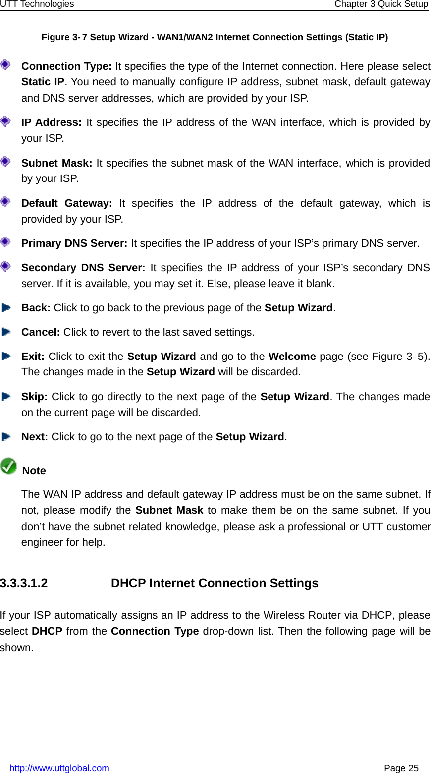 UTT Technologies Chapter 3 Quick Setuphttp://www.uttglobal.com Page 25Figure 3-7 Setup Wizard - WAN1/WAN2 Internet Connection Settings (Static IP)Connection Type: It specifies the type of the Internet connection. Here please selectStatic IP. You need to manually configure IP address, subnet mask, default gatewayand DNS server addresses, which are provided by your ISP.IP Address: It specifies the IP address of the WAN interface, which is provided byyour ISP.Subnet Mask: It specifies the subnet mask of the WAN interface, which is providedby your ISP.Default Gateway: It specifies the IP address of the default gateway, which isprovided by your ISP.Primary DNS Server: It specifies the IP address of your ISP’s primary DNS server.Secondary DNS Server: It specifies the IP address of your ISP’s secondary DNSserver. If it is available, you may set it. Else, please leave it blank.Back: Click to go back to the previous page of the Setup Wizard.Cancel: Click to revert to the last saved settings.Exit: Click to exit the Setup Wizard andgototheWelcome page (see Figure 3- 5).The changes made in the Setup Wizard will be discarded.Skip: Click to go directly to the next page of the Setup Wizard. The changes madeon the current page will be discarded.Next: Click to go to the next page of the Setup Wizard.NoteThe WAN IP address and default gateway IP address must be on the same subnet. Ifnot, please modify the Subnet Mask to make them be on the same subnet. If youdon’t have the subnet related knowledge, please ask a professional or UTT customerengineer for help.3.3.3.1.2 DHCP Internet Connection SettingsIf your ISP automatically assigns an IP address to the Wireless Router via DHCP, pleaseselect DHCP from the Connection Type drop-down list. Then the following page will beshown.