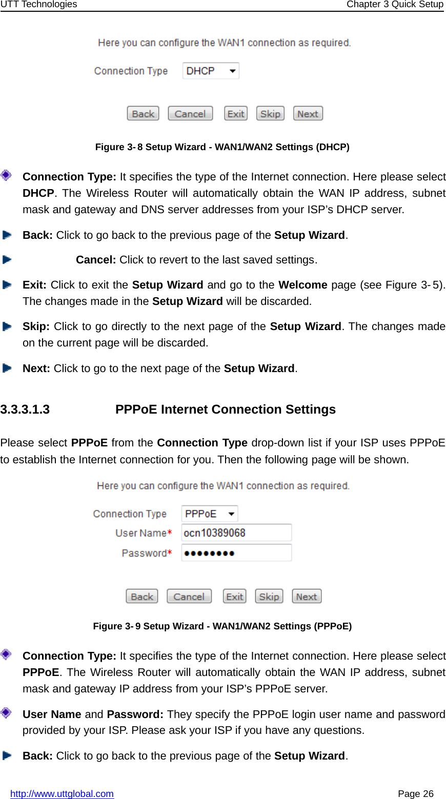 UTT Technologies Chapter 3 Quick Setuphttp://www.uttglobal.com Page 26Figure 3- 8 Setup Wizard - WAN1/WAN2 Settings (DHCP)Connection Type: It specifies the type of the Internet connection. Here please selectDHCP. The Wireless Router will automatically obtain the WAN IP address, subnetmask and gateway and DNS server addresses from your ISP’s DHCP server.Back: Click to go back to the previous page of the Setup Wizard.Cancel: Click to revert to the last saved settings.Exit: Click to exit the Setup Wizard andgototheWelcome page (see Figure 3- 5).The changes made in the Setup Wizard will be discarded.Skip: Click to go directly to the next page of the Setup Wizard. The changes madeon the current page will be discarded.Next: Click to go to the next page of the Setup Wizard.3.3.3.1.3 PPPoE Internet Connection SettingsPlease select PPPoE from the Connection Type drop-down list if your ISP uses PPPoEto establish the Internet connection for you. Then the following page will be shown.Figure 3- 9 Setup Wizard - WAN1/WAN2 Settings (PPPoE)Connection Type: It specifies the type of the Internet connection. Here please selectPPPoE. The Wireless Router will automatically obtain the WAN IP address, subnetmask and gateway IP address from your ISP’s PPPoE server.User Name and Password: They specify the PPPoE login user name and passwordprovided by your ISP. Please ask your ISP if you have any questions.Back: Click to go back to the previous page of the Setup Wizard.