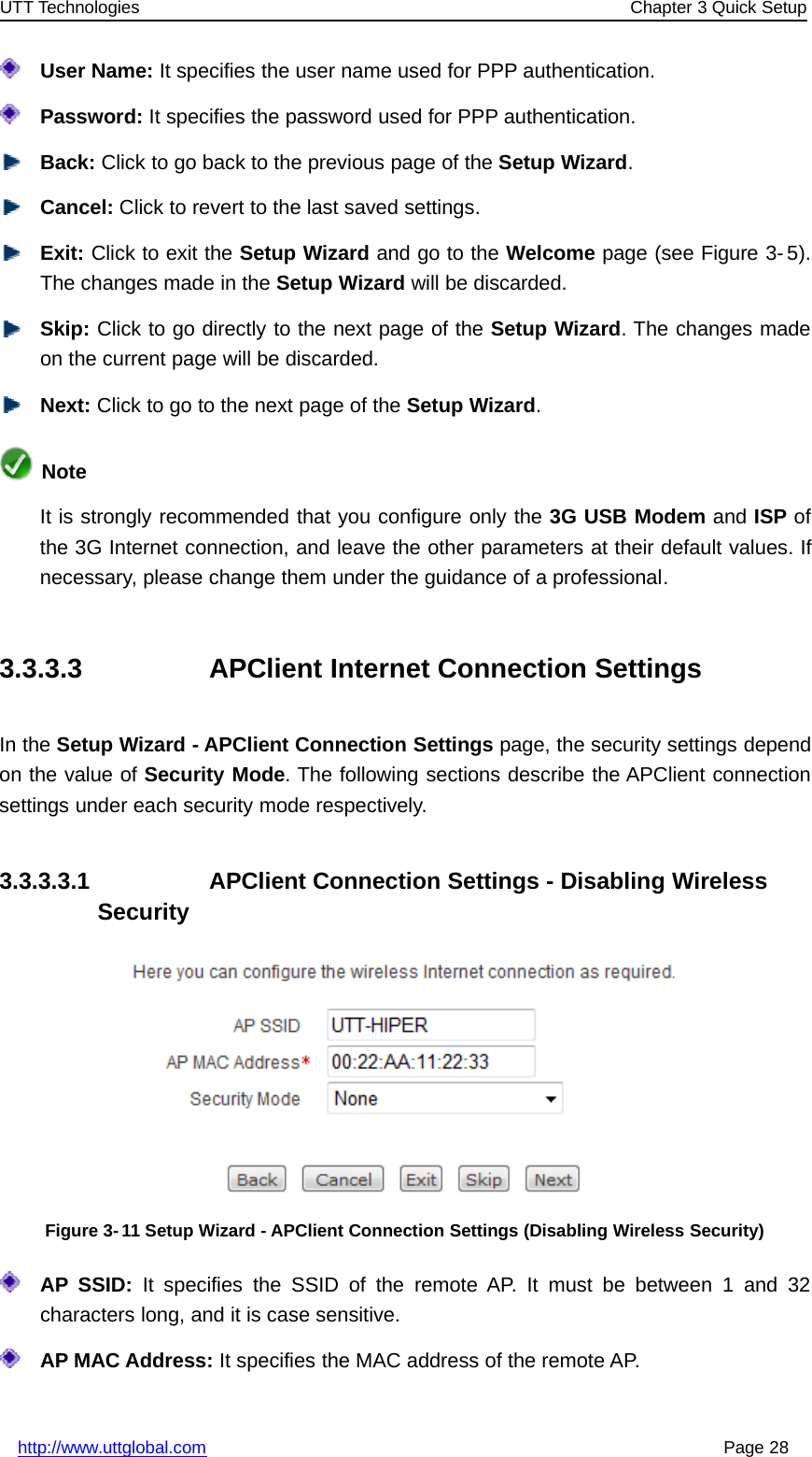 UTT Technologies Chapter 3 Quick Setuphttp://www.uttglobal.com Page 28User Name: It specifies the user name used for PPP authentication.Password: It specifies the password used for PPP authentication.Back: Click to go back to the previous page of the Setup Wizard.Cancel: Click to revert to the last saved settings.Exit: Click to exit the Setup Wizard andgototheWelcome page (see Figure 3- 5).The changes made in the Setup Wizard will be discarded.Skip: Click to go directly to the next page of the Setup Wizard. The changes madeon the current page will be discarded.Next: Click to go to the next page of the Setup Wizard.NoteIt is strongly recommended that you configure only the 3G USB Modem and ISP ofthe 3G Internet connection, and leave the other parameters at their default values. Ifnecessary, please change them under the guidance of a professional.3.3.3.3 APClient Internet Connection SettingsIn the Setup Wizard - APClient Connection Settings page, the security settings dependon the value of Security Mode. The following sections describe the APClient connectionsettings under each security mode respectively.3.3.3.3.1 APClient Connection Settings - Disabling WirelessSecurityFigure 3-11 Setup Wizard - APClient Connection Settings (Disabling Wireless Security)AP SSID: It specifies the SSID of the remote AP. It must be between 1 and 32characters long, and it is case sensitive.AP MAC Address: It specifies the MAC address of the remote AP.