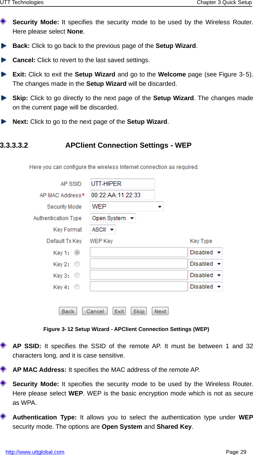 UTT Technologies Chapter 3 Quick Setuphttp://www.uttglobal.com Page 29Security Mode: It specifies the security mode to be used by the Wireless Router.Here please select None.Back: Click to go back to the previous page of the Setup Wizard.Cancel: Click to revert to the last saved settings.Exit: Click to exit the Setup Wizard andgototheWelcome page (see Figure 3- 5).The changes made in the Setup Wizard will be discarded.Skip: Click to go directly to the next page of the Setup Wizard. The changes madeon the current page will be discarded.Next: Click to go to the next page of the Setup Wizard.3.3.3.3.2 APClient Connection Settings - WEPFigure 3-12 Setup Wizard - APClient Connection Settings (WEP)AP SSID: It specifies the SSID of the remote AP. It must be between 1 and 32characters long, and it is case sensitive.AP MAC Address: It specifies the MAC address of the remote AP.Security Mode: It specifies the security mode to be used by the Wireless Router.Here please select WEP. WEP is the basic encryption mode which is not as secureas WPA.Authentication Type: It allows you to select the authentication type under WEPsecurity mode. The options are Open System and Shared Key.