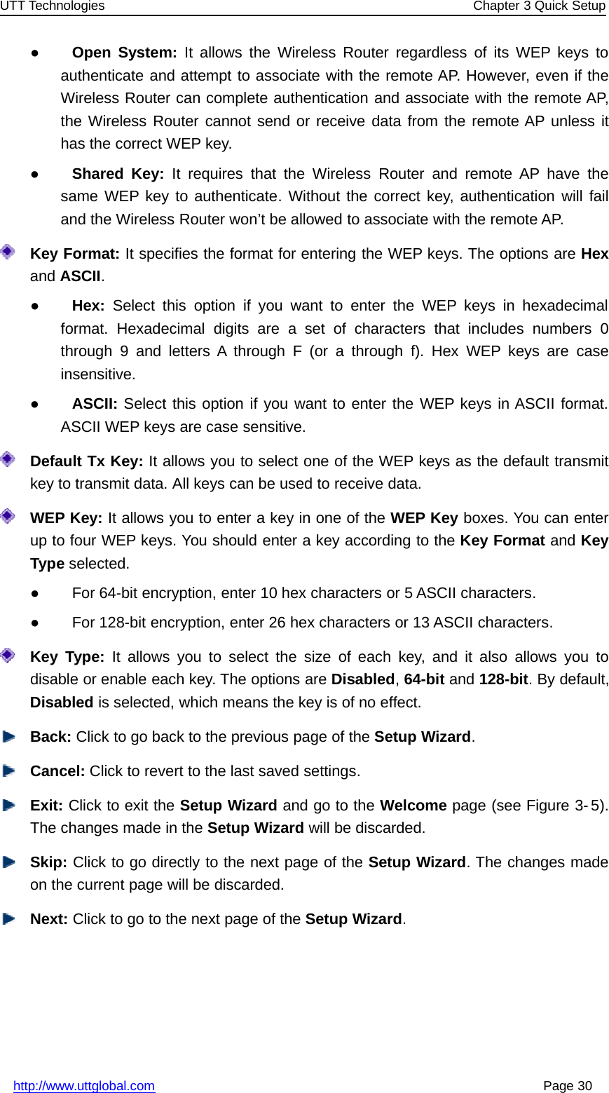 UTT Technologies Chapter 3 Quick Setuphttp://www.uttglobal.com Page 30●Open System: It allows the Wireless Router regardless of its WEP keys toauthenticate and attempt to associate with the remote AP. However, even if theWireless Router can complete authentication and associate with the remote AP,the Wireless Router cannot send or receive data from the remote AP unless ithas the correct WEP key.●Shared Key: It requires that the Wireless Router and remote AP have thesame WEP key to authenticate. Without the correct key, authentication will failand the Wireless Router won’t be allowed to associate with the remote AP.Key Format: It specifies the format for entering the WEP keys. The options are Hexand ASCII.●Hex: Select this option if you want to enter the WEP keys in hexadecimalformat. Hexadecimal digits are a set of characters that includes numbers 0through 9 and letters A through F (or a through f). Hex WEP keys are caseinsensitive.●ASCII: Select this option if you want to enter the WEP keys in ASCII format.ASCII WEP keys are case sensitive.Default Tx Key: It allows you to select one of the WEP keys as the default transmitkey to transmit data. All keys can be used to receive data.WEP Key: It allows you to enter a key in one of the WEP Key boxes. You can enterup to four WEP keys. You should enter a key according to the Key Format and KeyType selected.●For 64-bit encryption, enter 10 hex characters or 5 ASCII characters.●For 128-bit encryption, enter 26 hex characters or 13 ASCII characters.Key Type: It allows you to select the size of each key, and it also allows you todisable or enable each key. The options are Disabled,64-bit and 128-bit. By default,Disabled is selected, which means the key is of no effect.Back: Click to go back to the previous page of the Setup Wizard.Cancel: Click to revert to the last saved settings.Exit: Click to exit the Setup Wizard andgototheWelcome page (see Figure 3- 5).The changes made in the Setup Wizard will be discarded.Skip: Click to go directly to the next page of the Setup Wizard. The changes madeon the current page will be discarded.Next: Click to go to the next page of the Setup Wizard.