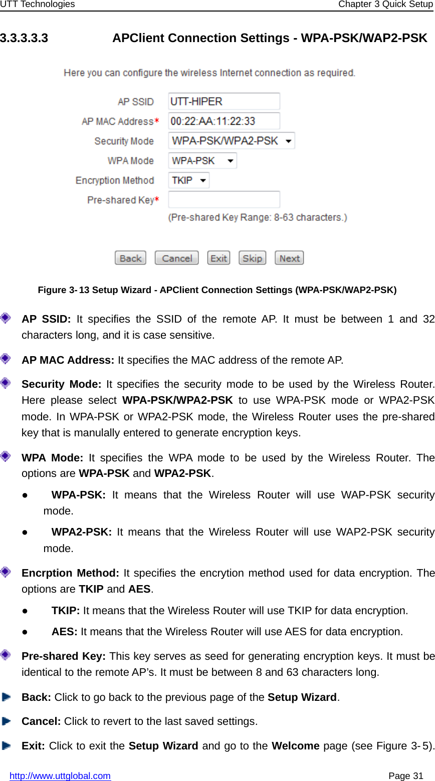 UTT Technologies Chapter 3 Quick Setuphttp://www.uttglobal.com Page 313.3.3.3.3 APClient Connection Settings - WPA-PSK/WAP2-PSKFigure 3- 13 Setup Wizard - APClient Connection Settings (WPA-PSK/WAP2-PSK)AP SSID: It specifies the SSID of the remote AP. It must be between 1 and 32characters long, and it is case sensitive.AP MAC Address: It specifies the MAC address of the remote AP.Security Mode: It specifies the security mode to be used by the Wireless Router.Here please select WPA-PSK/WPA2-PSK to use WPA-PSK mode or WPA2-PSKmode. In WPA-PSK or WPA2-PSK mode, the Wireless Router uses the pre-sharedkey that is manulally entered to generate encryption keys.WPA Mode: It specifies the WPA mode to be used by the Wireless Router. Theoptions are WPA-PSK and WPA2-PSK.●WPA-PSK: It means that the Wireless Router will use WAP-PSK securitymode.●WPA2-PSK: It means that the Wireless Router will use WAP2-PSK securitymode.Encrption Method: It specifies the encrytion method used for data encryption. Theoptions are TKIP and AES.●TKIP: It means that the Wireless Router will use TKIP for data encryption.●AES: It means that the Wireless Router will use AES for data encryption.Pre-shared Key: This key serves as seed for generating encryption keys. It must beidentical to the remote AP’s. It must be between 8 and 63 characters long.Back: Click to go back to the previous page of the Setup Wizard.Cancel: Click to revert to the last saved settings.Exit: Click to exit the Setup Wizard andgototheWelcome page (see Figure 3- 5).