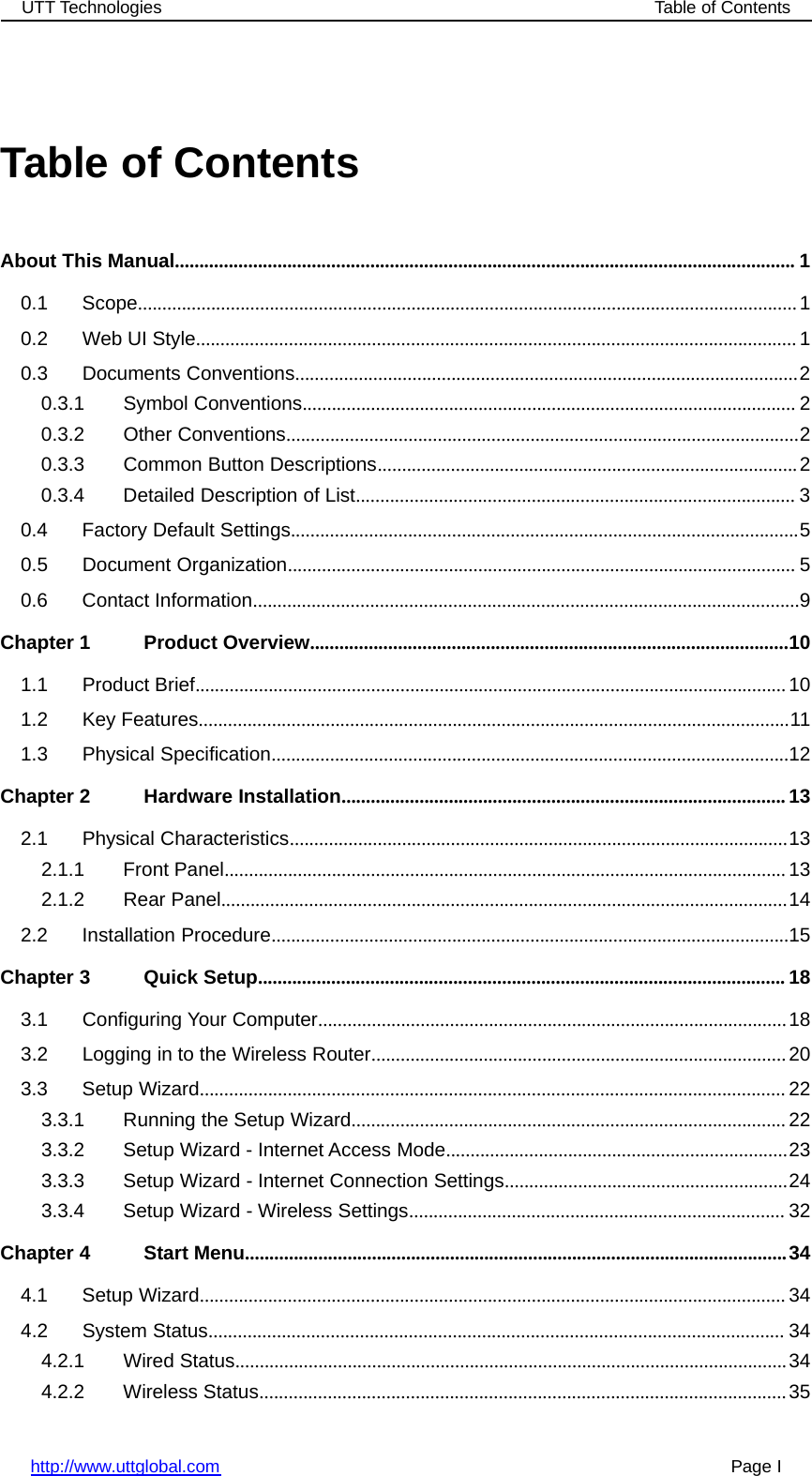 UTT Technologies Table of Contentshttp://www.uttglobal.com Page ITable of ContentsAbout This Manual............................................................................................................................... 10.1 Scope.......................................................................................................................................10.2 Web UI Style........................................................................................................................... 10.3 Documents Conventions.......................................................................................................20.3.1 Symbol Conventions..................................................................................................... 20.3.2 Other Conventions.........................................................................................................20.3.3 Common Button Descriptions......................................................................................20.3.4 Detailed Description of List.......................................................................................... 30.4 Factory Default Settings........................................................................................................50.5 Document Organization........................................................................................................ 50.6 Contact Information................................................................................................................9Chapter 1 Product Overview..................................................................................................101.1 Product Brief.........................................................................................................................101.2 Key Features.........................................................................................................................111.3 Physical Specification..........................................................................................................12Chapter 2 Hardware Installation...........................................................................................132.1 Physical Characteristics......................................................................................................132.1.1 Front Panel...................................................................................................................132.1.2 Rear Panel....................................................................................................................142.2 Installation Procedure..........................................................................................................15Chapter 3 Quick Setup............................................................................................................ 183.1 Configuring Your Computer................................................................................................183.2 Logging in to the Wireless Router.....................................................................................203.3 Setup Wizard........................................................................................................................ 223.3.1 Running the Setup Wizard.........................................................................................223.3.2 Setup Wizard - Internet Access Mode......................................................................233.3.3 Setup Wizard - Internet Connection Settings..........................................................243.3.4 Setup Wizard - Wireless Settings............................................................................. 32Chapter 4 Start Menu...............................................................................................................344.1 Setup Wizard........................................................................................................................ 344.2 System Status...................................................................................................................... 344.2.1 Wired Status.................................................................................................................344.2.2 Wireless Status............................................................................................................35