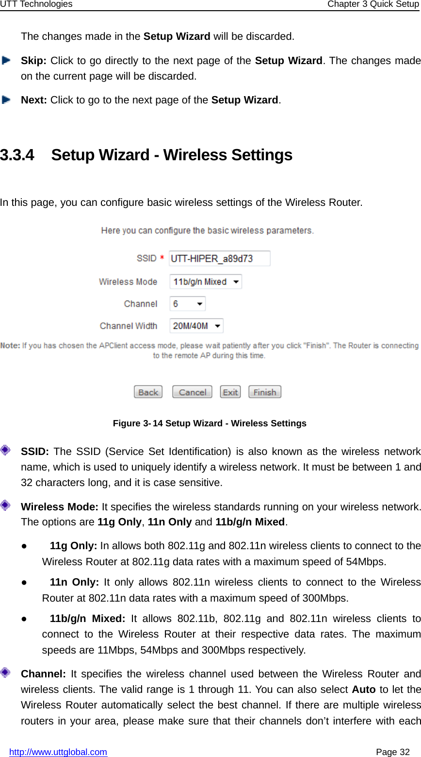 UTT Technologies Chapter 3 Quick Setuphttp://www.uttglobal.com Page 32The changes made in the Setup Wizard will be discarded.Skip: Click to go directly to the next page of the Setup Wizard. The changes madeon the current page will be discarded.Next: Click to go to the next page of the Setup Wizard.3.3.4 Setup Wizard - Wireless SettingsIn this page, you can configure basic wireless settings of the Wireless Router.Figure 3-14 Setup Wizard - Wireless SettingsSSID: The SSID (Service Set Identification) is also known as the wireless networkname, which is used to uniquely identify a wireless network. It must be between 1 and32 characters long, and it is case sensitive.Wireless Mode: It specifies the wireless standards running on your wireless network.The options are 11g Only,11n Only and 11b/g/n Mixed.●11g Only: In allows both 802.11g and 802.11n wireless clients to connect to theWireless Router at 802.11g data rates with a maximum speed of 54Mbps.●11n Only: It only allows 802.11n wireless clients to connect to the WirelessRouter at 802.11n data rates with a maximum speed of 300Mbps.●11b/g/n Mixed: It allows 802.11b, 802.11g and 802.11n wireless clients toconnect to the Wireless Router at their respective data rates. The maximumspeeds are 11Mbps, 54Mbps and 300Mbps respectively.Channel: It specifies the wireless channel used between the Wireless Router andwireless clients. The valid range is 1 through 11. You can also select Auto to let theWireless Router automatically select the best channel. If there are multiple wirelessrouters in your area, please make sure that their channels don’t interfere with each