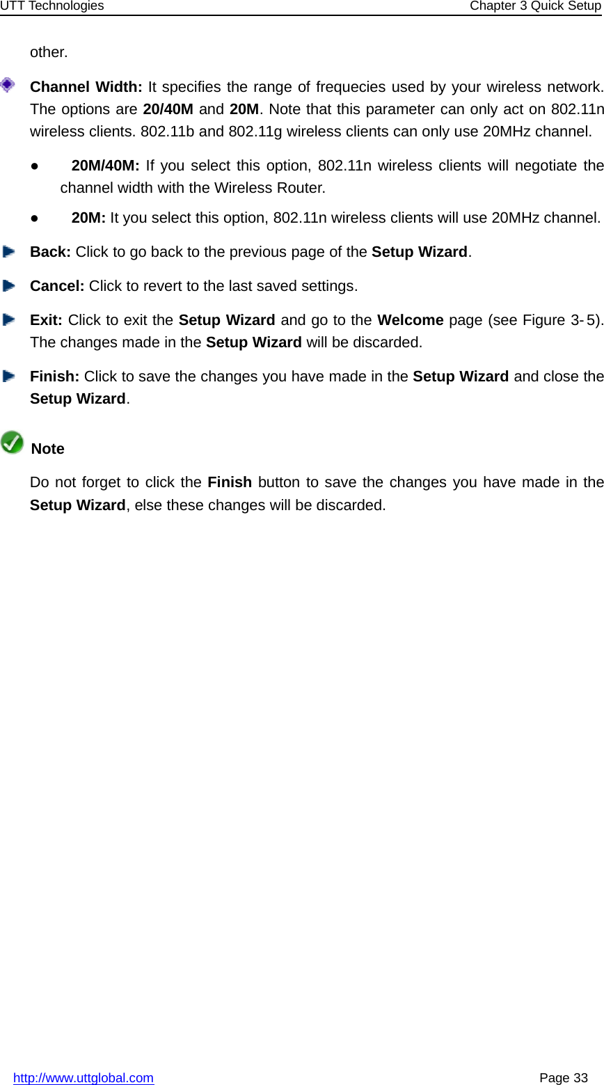 UTT Technologies Chapter 3 Quick Setuphttp://www.uttglobal.com Page 33other.Channel Width: It specifies the range of frequecies used by your wireless network.The options are 20/40M and 20M. Note that this parameter can only act on 802.11nwireless clients. 802.11b and 802.11g wireless clients can only use 20MHz channel.●20M/40M: If you select this option, 802.11n wireless clients will negotiate thechannel width with the Wireless Router.●20M: It you select this option, 802.11n wireless clients will use 20MHz channel.Back: Click to go back to the previous page of the Setup Wizard.Cancel: Click to revert to the last saved settings.Exit: Click to exit the Setup Wizard andgototheWelcome page (see Figure 3- 5).The changes made in the Setup Wizard will be discarded.Finish: Click to save the changes you have made in the Setup Wizard and close theSetup Wizard.NoteDo not forget to click the Finish button to save the changes you have made in theSetup Wizard, else these changes will be discarded.