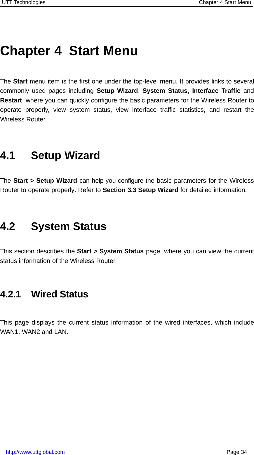 UTT Technologies Chapter 4 Start Menuhttp://www.uttglobal.com Page 34Chapter 4 Start MenuThe Start menu item is the first one under the top-level menu. It provides links to severalcommonly used pages including Setup Wizard,System Status,Interface Traffic andRestart, where you can quickly configure the basic parameters for the Wireless Router tooperate properly, view system status, view interface traffic statistics, and restart theWireless Router.4.1 Setup WizardThe Start &gt; Setup Wizard can help you configure the basic parameters for the WirelessRouter to operate properly. Refer to Section 3.3 Setup Wizard for detailed information.4.2 System StatusThis section describes the Start &gt; System Status page, where you can view the currentstatus information of the Wireless Router.4.2.1 Wired StatusThis page displays the current status information of the wired interfaces, which includeWAN1, WAN2 and LAN.