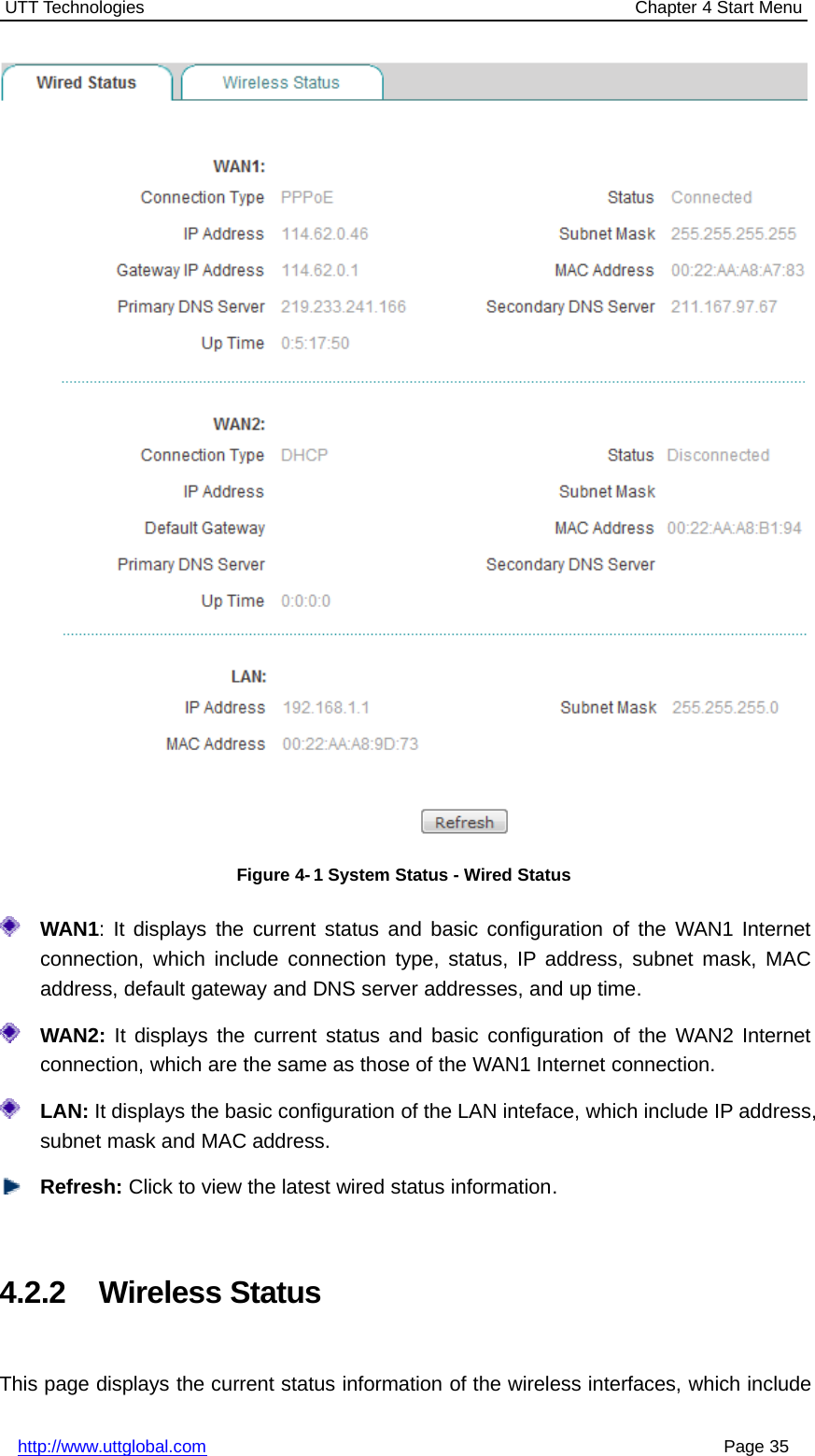 UTT Technologies Chapter 4 Start Menuhttp://www.uttglobal.com Page 35Figure 4- 1 System Status - Wired StatusWAN1: It displays the current status and basic configuration of the WAN1 Internetconnection, which include connection type, status, IP address, subnet mask, MACaddress, default gateway and DNS server addresses, and up time.WAN2: It displays the current status and basic configuration of the WAN2 Internetconnection, which are the same as those of the WAN1 Internet connection.LAN: It displays the basic configuration of the LAN inteface, which include IP address,subnet mask and MAC address.Refresh: Click to view the latest wired status information.4.2.2 Wireless StatusThis page displays the current status information of the wireless interfaces, which include