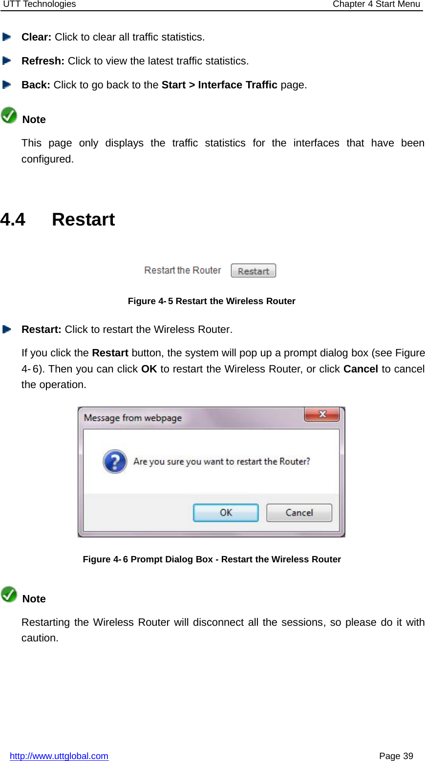 UTT Technologies Chapter 4 Start Menuhttp://www.uttglobal.com Page 39Clear: Click to clear all traffic statistics.Refresh: Click to view the latest traffic statistics.Back: ClicktogobacktotheStart &gt; Interface Traffic page.NoteThis page only displays the traffic statistics for the interfaces that have beenconfigured.4.4 RestartFigure 4- 5 Restart the Wireless RouterRestart: Click to restart the Wireless Router.If you click the Restart button, the system will pop up a prompt dialog box (see Figure4- 6). Then you can click OK to restart the Wireless Router, or click Cancel to cancelthe operation.Figure 4- 6 Prompt Dialog Box - Restart the Wireless RouterNoteRestarting the Wireless Router will disconnect all the sessions, so please do it withcaution.