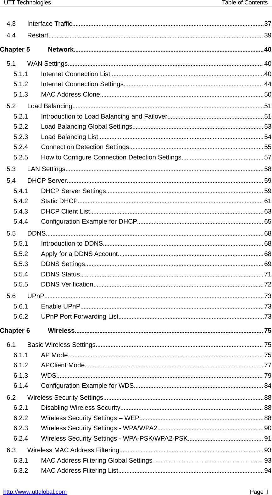 UTT Technologies Table of Contentshttp://www.uttglobal.com Page II4.3 Interface Traffic.....................................................................................................................374.4 Restart................................................................................................................................... 39Chapter 5 Network....................................................................................................................405.1 WAN Settings....................................................................................................................... 405.1.1 Internet Connection List..............................................................................................405.1.2 Internet Connection Settings..................................................................................... 445.1.3 MAC Address Clone....................................................................................................505.2 Load Balancing.....................................................................................................................515.2.1 Introduction to Load Balancing and Failover...........................................................515.2.2 Load Balancing Global Settings................................................................................535.2.3 Load Balancing List.....................................................................................................545.2.4 Connection Detection Settings..................................................................................555.2.5 How to Configure Connection Detection Settings..................................................575.3 LAN Settings.........................................................................................................................585.4 DHCP Server........................................................................................................................595.4.1 DHCP Server Settings................................................................................................595.4.2 Static DHCP................................................................................................................. 615.4.3 DHCP Client List..........................................................................................................635.4.4 Configuration Example for DHCP.............................................................................655.5 DDNS.....................................................................................................................................685.5.1 Introduction to DDNS..................................................................................................685.5.2 Apply for a DDNS Account.........................................................................................685.5.3 DDNS Settings.............................................................................................................695.5.4 DDNS Status................................................................................................................715.5.5 DDNS Verification........................................................................................................725.6 UPnP......................................................................................................................................735.6.1 Enable UPnP................................................................................................................735.6.2 UPnP Port Forwarding List.........................................................................................73Chapter 6 Wireless................................................................................................................... 756.1 Basic Wireless Settings...................................................................................................... 756.1.1 AP Mode....................................................................................................................... 756.1.2 APClient Mode.............................................................................................................776.1.3 WDS.............................................................................................................................. 796.1.4 Configuration Example for WDS...............................................................................846.2 Wireless Security Settings..................................................................................................886.2.1 Disabling Wireless Security....................................................................................... 886.2.2 Wireless Security Settings – WEP............................................................................886.2.3 Wireless Security Settings - WPA/WPA2.................................................................906.2.4 Wireless Security Settings - WPA-PSK/WPA2-PSK.............................................. 916.3 Wireless MAC Address Filtering........................................................................................936.3.1 MAC Address Filtering Global Settings....................................................................936.3.2 MAC Address Filtering List.........................................................................................94