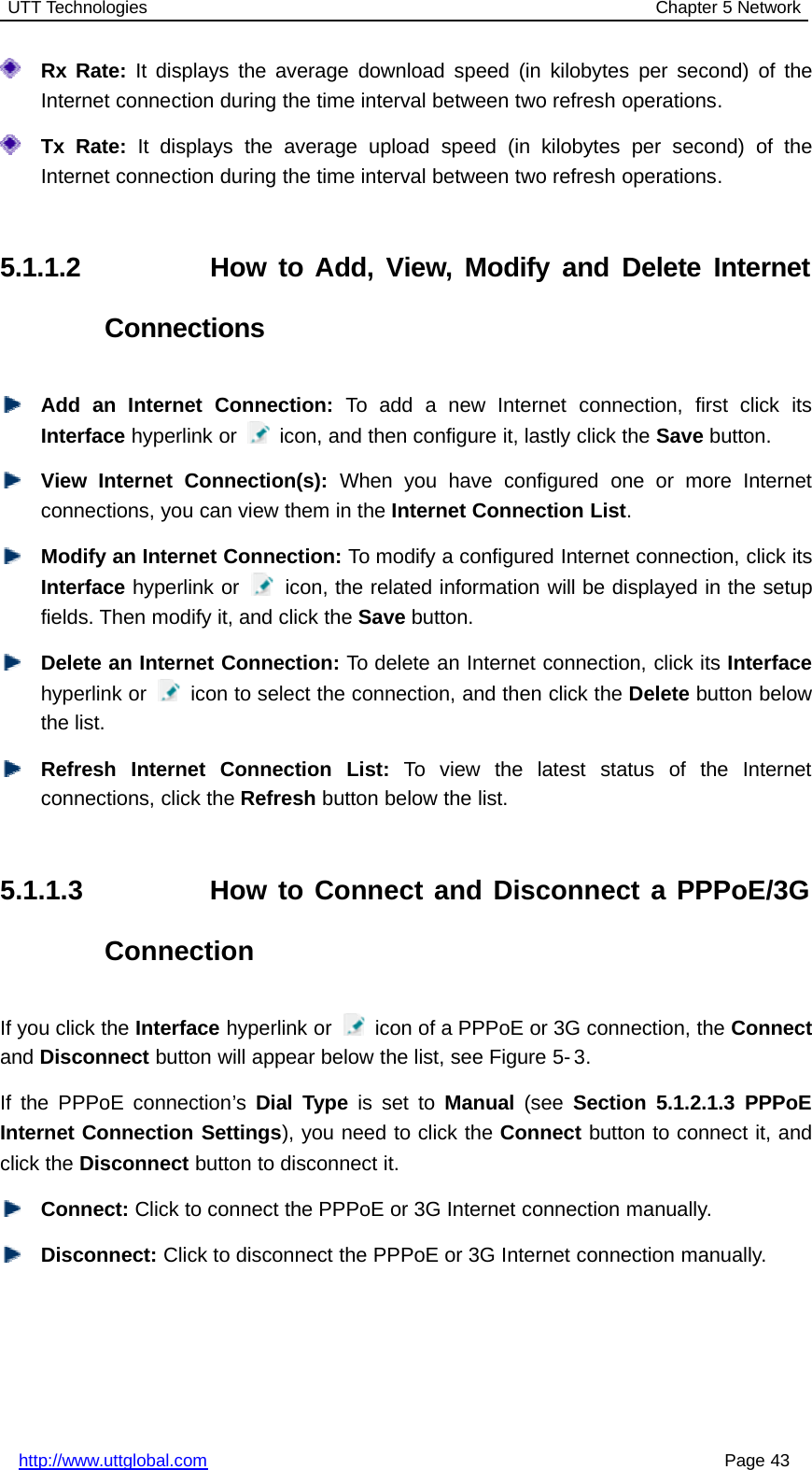 UTT Technologies Chapter 5 Networkhttp://www.uttglobal.com Page 43Rx Rate: It displays the average download speed (in kilobytes per second) of theInternet connection during the time interval between two refresh operations.Tx Rate: It displays the average upload speed (in kilobytes per second) of theInternet connection during the time interval between two refresh operations.5.1.1.2 How to Add, View, Modify and Delete InternetConnectionsAdd an Internet Connection: To add a new Internet connection, first click itsInterface hyperlink or icon, and then configure it, lastly click the Save button.View Internet Connection(s): When you have configured one or more Internetconnections, you can view them in the Internet Connection List.Modify an Internet Connection: To modify a configured Internet connection, click itsInterface hyperlink or icon, the related information will be displayed in the setupfields. Then modify it, and click the Save button.Delete an Internet Connection: To delete an Internet connection, click its Interfacehyperlink or icon to select the connection, and then click the Delete button belowthe list.Refresh Internet Connection List: To view the latest status of the Internetconnections, click the Refresh button below the list.5.1.1.3 How to Connect and Disconnect a PPPoE/3GConnectionIf you click the Interface hyperlink or icon of a PPPoE or 3G connection, the Connectand Disconnect button will appear below the list, see Figure 5- 3.If the PPPoE connection’s Dial Type is set to Manual (see Section 5.1.2.1.3 PPPoEInternet Connection Settings), you need to click the Connect button to connect it, andclick the Disconnect button to disconnect it.Connect: Click to connect the PPPoE or 3G Internet connection manually.Disconnect: Click to disconnect the PPPoE or 3G Internet connection manually.