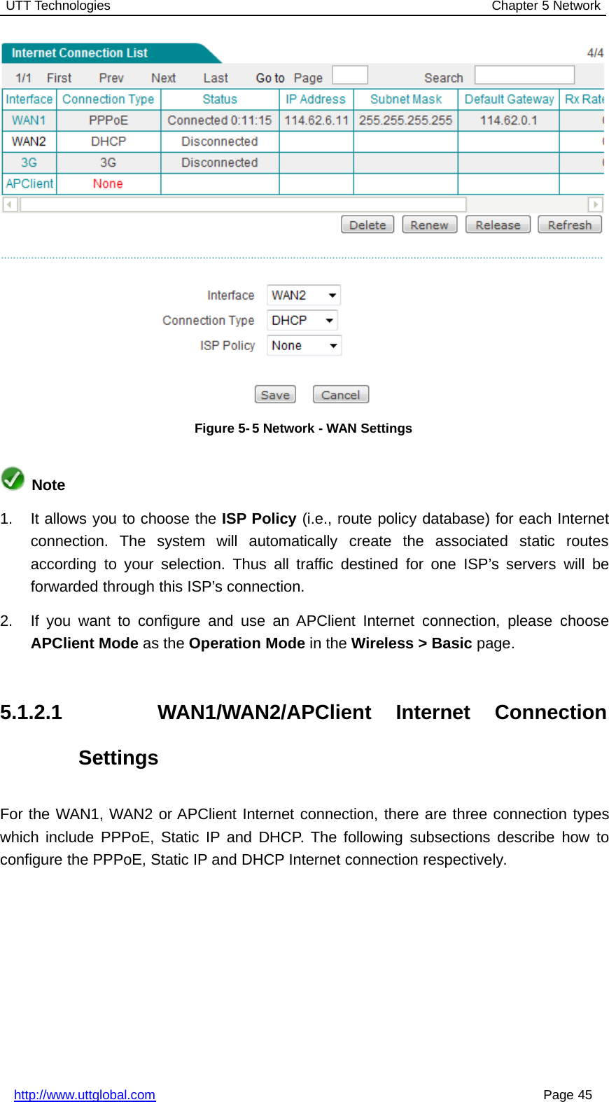 UTT Technologies Chapter 5 Networkhttp://www.uttglobal.com Page 45Figure 5-5 Network - WAN SettingsNote1. It allows you to choose the ISP Policy (i.e., route policy database) for each Internetconnection. The system will automatically create the associated static routesaccording to your selection. Thus all traffic destined for one ISP’s servers will beforwarded through this ISP’s connection.2. If you want to configure and use an APClient Internet connection, please chooseAPClient Mode as the Operation Mode in the Wireless &gt; Basic page.5.1.2.1 WAN1/WAN2/APClient Internet ConnectionSettingsFor the WAN1, WAN2 or APClient Internet connection, there are three connection typeswhich include PPPoE, Static IP and DHCP. The following subsections describe how toconfigure the PPPoE, Static IP and DHCP Internet connection respectively.