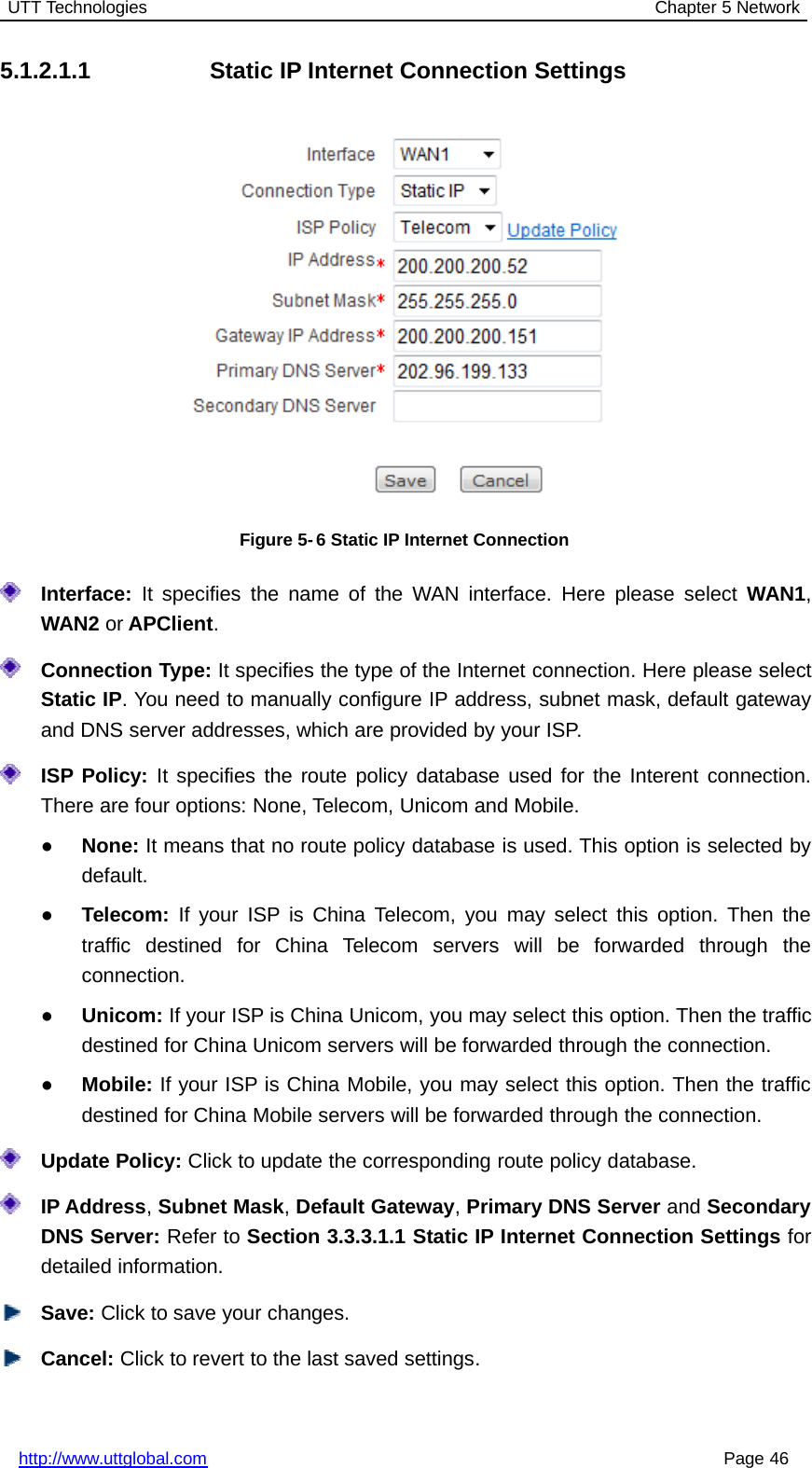 UTT Technologies Chapter 5 Networkhttp://www.uttglobal.com Page 465.1.2.1.1 Static IP Internet Connection SettingsFigure 5- 6 Static IP Internet ConnectionInterface: It specifies the name of the WAN interface. Here please select WAN1,WAN2 or APClient.Connection Type: It specifies the type of the Internet connection. Here please selectStatic IP. You need to manually configure IP address, subnet mask, default gatewayand DNS server addresses, which are provided by your ISP.ISP Policy: It specifies the route policy database used for the Interent connection.There are four options: None, Telecom, Unicom and Mobile.●None: It means that no route policy database is used. This option is selected bydefault.●Telecom: If your ISP is China Telecom, you may select this option. Then thetraffic destined for China Telecom servers will be forwarded through theconnection.●Unicom: If your ISP is China Unicom, you may select this option. Then the trafficdestined for China Unicom servers will be forwarded through the connection.●Mobile: If your ISP is China Mobile, you may select this option. Then the trafficdestined for China Mobile servers will be forwarded through the connection.Update Policy: Click to update the corresponding route policy database.IP Address,Subnet Mask,Default Gateway,Primary DNS Server and SecondaryDNS Server: Refer to Section 3.3.3.1.1 Static IP Internet Connection Settings fordetailed information.Save: Click to save your changes.Cancel: Click to revert to the last saved settings.