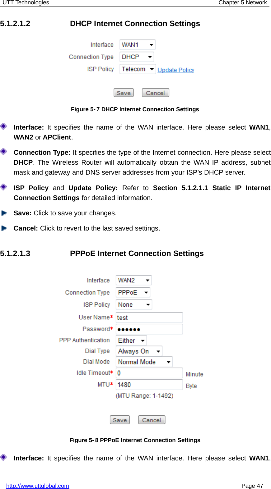 UTT Technologies Chapter 5 Networkhttp://www.uttglobal.com Page 475.1.2.1.2 DHCP Internet Connection SettingsFigure 5-7 DHCP Internet Connection SettingsInterface: It specifies the name of the WAN interface. Here please select WAN1,WAN2 or APClient.Connection Type: It specifies the type of the Internet connection. Here please selectDHCP. The Wireless Router will automatically obtain the WAN IP address, subnetmask and gateway and DNS server addresses from your ISP’s DHCP server.ISP Policy and Update Policy: Refer to Section 5.1.2.1.1 Static IP InternetConnection Settings for detailed information.Save: Click to save your changes.Cancel: Click to revert to the last saved settings.5.1.2.1.3 PPPoE Internet Connection SettingsFigure 5- 8 PPPoE Internet Connection SettingsInterface: It specifies the name of the WAN interface. Here please select WAN1,