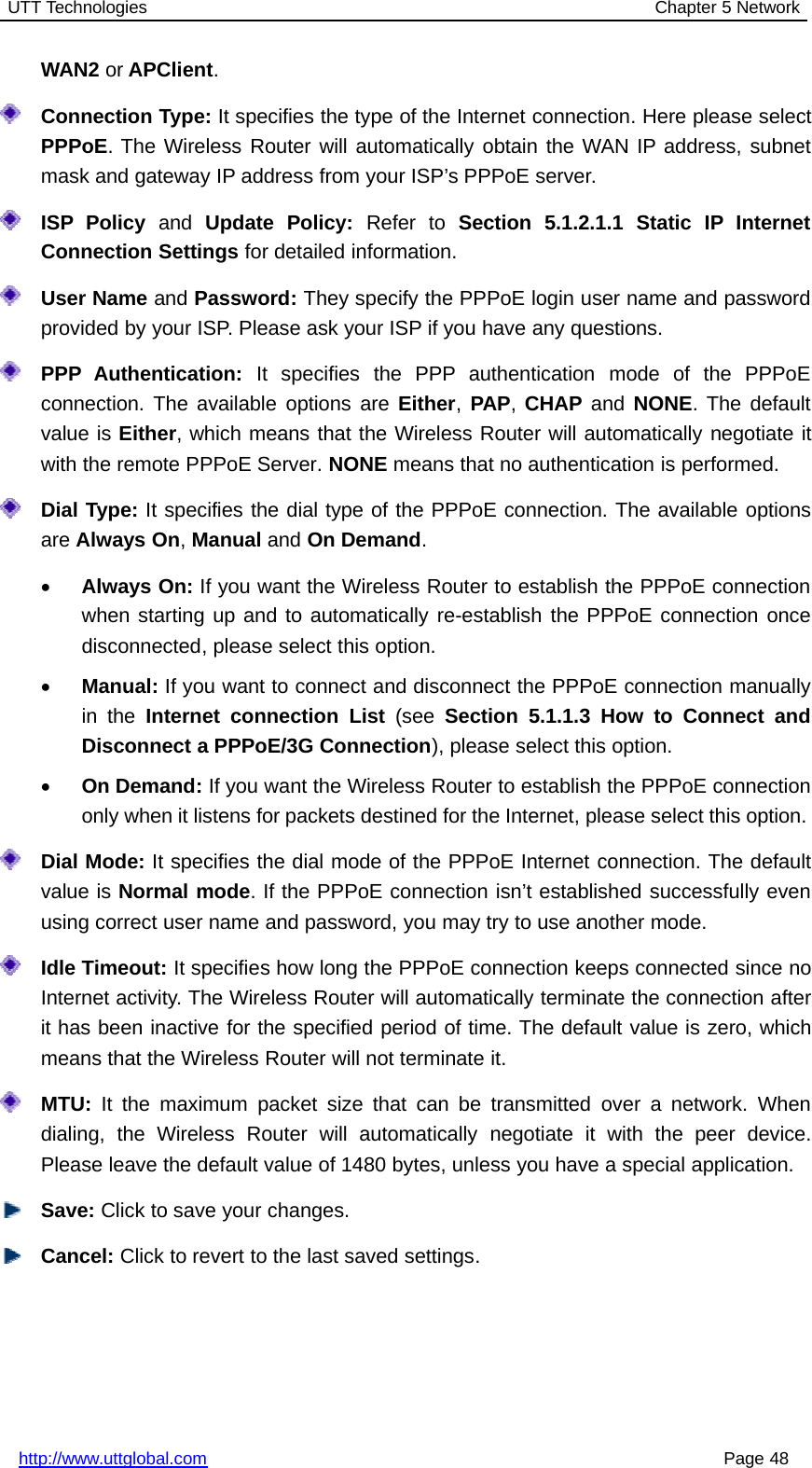 UTT Technologies Chapter 5 Networkhttp://www.uttglobal.com Page 48WAN2 or APClient.Connection Type: It specifies the type of the Internet connection. Here please selectPPPoE. The Wireless Router will automatically obtain the WAN IP address, subnetmask and gateway IP address from your ISP’s PPPoE server.ISP Policy and Update Policy: Refer to Section 5.1.2.1.1 Static IP InternetConnection Settings for detailed information.User Name and Password: They specify the PPPoE login user name and passwordprovided by your ISP. Please ask your ISP if you have any questions.PPP Authentication: It specifies the PPP authentication mode of the PPPoEconnection. The available options are Either,PAP,CHAP and NONE. The defaultvalue is Either, which means that the Wireless Router will automatically negotiate itwith the remote PPPoE Server. NONE means that no authentication is performed.Dial Type: It specifies the dial type of the PPPoE connection. The available optionsare Always On,Manual and On Demand.•Always On: If you want the Wireless Router to establish the PPPoE connectionwhen starting up and to automatically re-establish the PPPoE connection oncedisconnected, please select this option.•Manual: If you want to connect and disconnect the PPPoE connection manuallyin the Internet connection List (see Section 5.1.1.3 How to Connect andDisconnect a PPPoE/3G Connection), please select this option.•On Demand: If you want the Wireless Router to establish the PPPoE connectiononly when it listens for packets destined for the Internet, please select this option.Dial Mode: It specifies the dial mode of the PPPoE Internet connection. The defaultvalue is Normal mode. If the PPPoE connection isn’t established successfully evenusing correct user name and password, you may try to use another mode.Idle Timeout: It specifies how long the PPPoE connection keeps connected since noInternet activity. The Wireless Router will automatically terminate the connection afterit has been inactive for the specified period of time. The default value is zero, whichmeans that the Wireless Router will not terminate it.MTU: It the maximum packet size that can be transmitted over a network. Whendialing, the Wireless Router will automatically negotiate it with the peer device.Please leave the default value of 1480 bytes, unless you have a special application.Save: Click to save your changes.Cancel: Click to revert to the last saved settings.