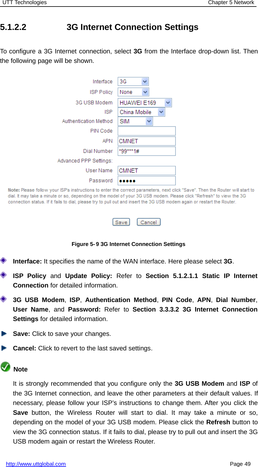 UTT Technologies Chapter 5 Networkhttp://www.uttglobal.com Page 495.1.2.2 3G Internet Connection SettingsTo configure a 3G Internet connection, select 3G from the Interface drop-down list. Thenthe following page will be shown.Figure 5-9 3G Internet Connection SettingsInterface: It specifies the name of the WAN interface. Here please select 3G.ISP Policy and Update Policy: Refer to Section 5.1.2.1.1 Static IP InternetConnection for detailed information.3G USB Modem,ISP,Authentication Method,PIN Code,APN,Dial Number,User Name,andPassword: Refer to Section 3.3.3.2 3G Internet ConnectionSettings for detailed information.Save: Click to save your changes.Cancel: Click to revert to the last saved settings.NoteIt is strongly recommended that you configure only the 3G USB Modem and ISP ofthe 3G Internet connection, and leave the other parameters at their default values. Ifnecessary, please follow your ISP’s instructions to change them. After you click theSave button, the Wireless Router will start to dial. It may take a minute or so,depending on the model of your 3G USB modem. Please click the Refresh button toview the 3G connection status. If it fails to dial, please try to pull out and insert the 3GUSB modem again or restart the Wireless Router.