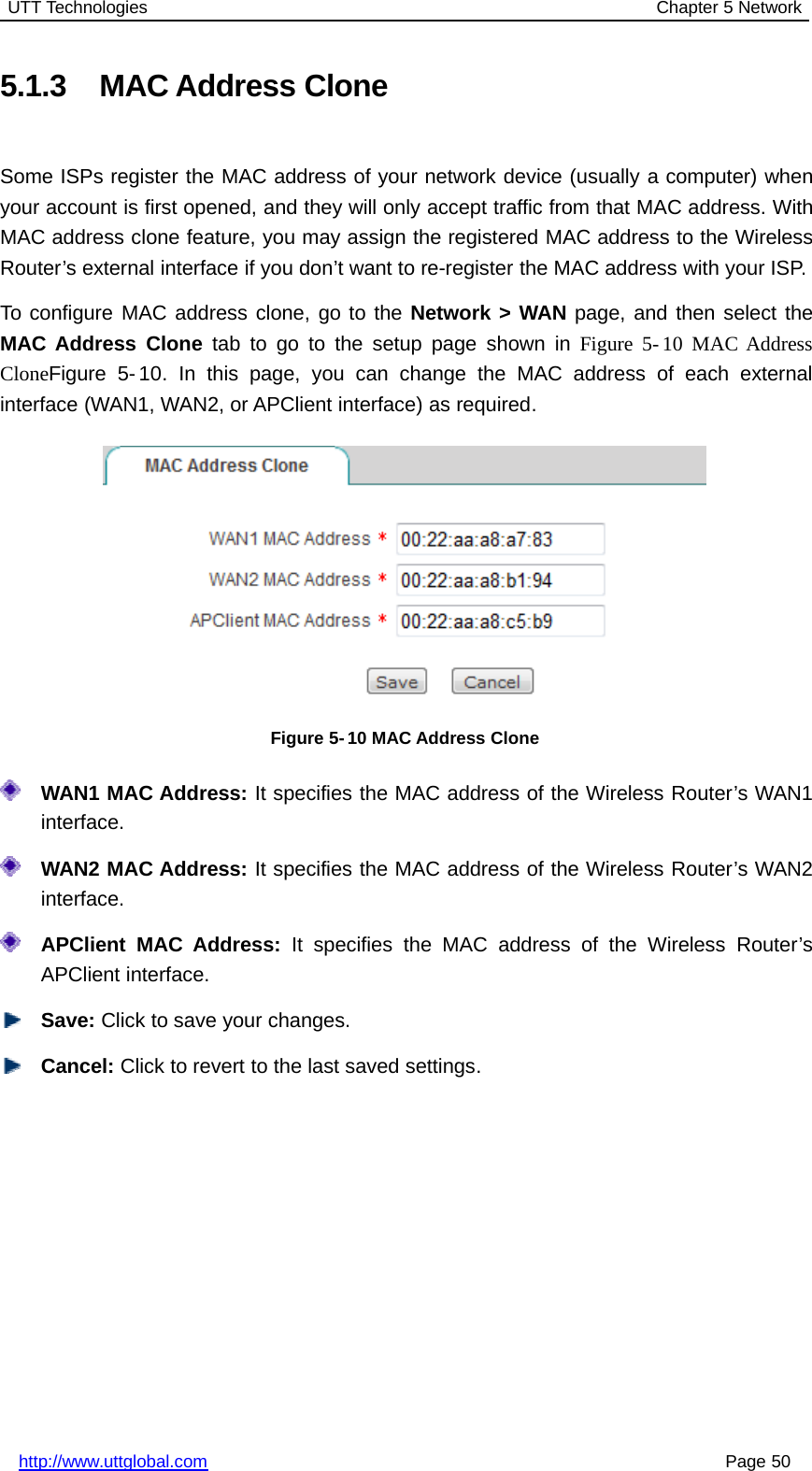 UTT Technologies Chapter 5 Networkhttp://www.uttglobal.com Page 505.1.3 MAC Address CloneSome ISPs register the MAC address of your network device (usually a computer) whenyour account is first opened, and they will only accept traffic from that MAC address. WithMAC address clone feature, you may assign the registered MAC address to the WirelessRouter’s external interface if you don’t want to re-register the MAC address with your ISP.To configure MAC address clone, go to the Network &gt; WAN page, and then select theMAC Address Clone tab to go to the setup page shown in Figure 5- 10 MAC AddressCloneFigure 5- 10. In this page, you can change the MAC address of each externalinterface (WAN1, WAN2, or APClient interface) as required.Figure 5- 10 MAC Address CloneWAN1 MAC Address: It specifies the MAC address of the Wireless Router’s WAN1interface.WAN2 MAC Address: It specifies the MAC address of the Wireless Router’s WAN2interface.APClient MAC Address: It specifies the MAC address of the Wireless Router’sAPClient interface.Save: Click to save your changes.Cancel: Click to revert to the last saved settings.