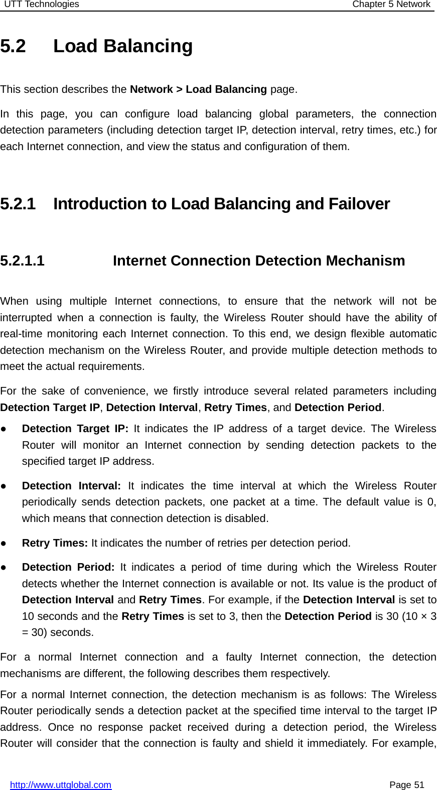 UTT Technologies Chapter 5 Networkhttp://www.uttglobal.com Page 515.2 Load BalancingThis section describes the Network &gt; Load Balancing page.In this page, you can configure load balancing global parameters, the connectiondetection parameters (including detection target IP, detection interval, retry times, etc.) foreach Internet connection, and view the status and configuration of them.5.2.1 Introduction to Load Balancing and Failover5.2.1.1 Internet Connection Detection MechanismWhen using multiple Internet connections, to ensure that the network will not beinterrupted when a connection is faulty, the Wireless Router should have the ability ofreal-time monitoring each Internet connection. To this end, we design flexible automaticdetection mechanism on the Wireless Router, and provide multiple detection methods tomeet the actual requirements.For the sake of convenience, we firstly introduce several related parameters includingDetection Target IP,Detection Interval,Retry Times,andDetection Period.●Detection Target IP: It indicates the IP address of a target device. The WirelessRouter will monitor an Internet connection by sending detection packets to thespecified target IP address.●Detection Interval: It indicates the time interval at which the Wireless Routerperiodically sends detection packets, one packet at a time. The default value is 0,which means that connection detection is disabled.●Retry Times: It indicates the number of retries per detection period.●Detection Period: It indicates a period of time during which the Wireless Routerdetects whether the Internet connection is available or not. Its value is the product ofDetection Interval and Retry Times. For example, if the Detection Interval is set to10 seconds and the Retry Times is set to 3, then the Detection Period is 30 (10 × 3= 30) seconds.For a normal Internet connection and a faulty Internet connection, the detectionmechanisms are different, the following describes them respectively.For a normal Internet connection, the detection mechanism is as follows: The WirelessRouter periodically sends a detection packet at the specified time interval to the target IPaddress. Once no response packet received during a detection period, the WirelessRouter will consider that the connection is faulty and shield it immediately. For example,