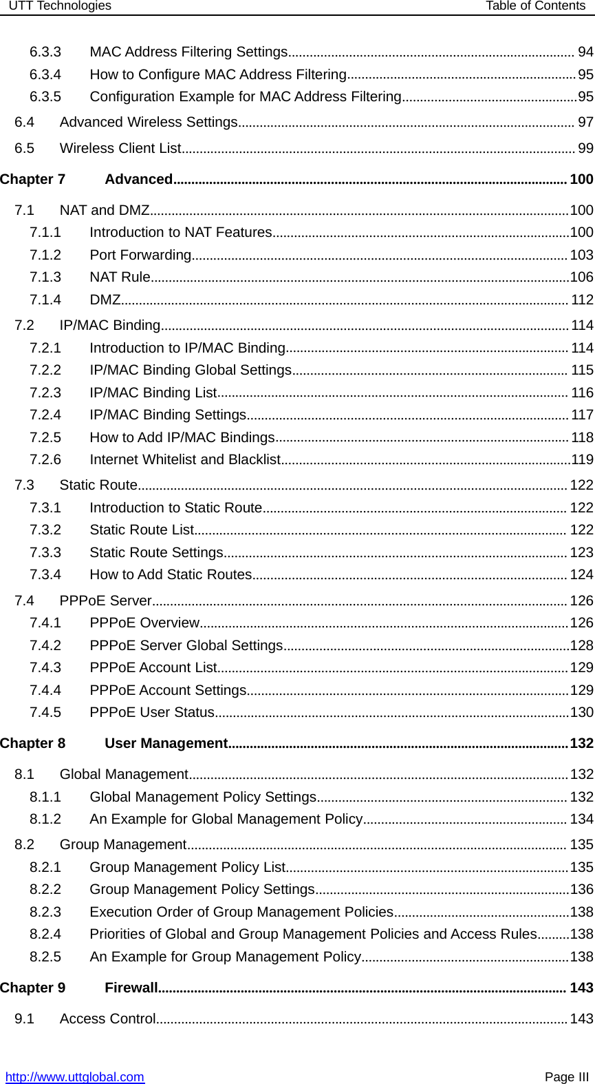 UTT Technologies Table of Contentshttp://www.uttglobal.com Page III6.3.3 MAC Address Filtering Settings................................................................................ 946.3.4 How to Configure MAC Address Filtering................................................................956.3.5 Configuration Example for MAC Address Filtering.................................................956.4 Advanced Wireless Settings.............................................................................................. 976.5 Wireless Client List.............................................................................................................. 99Chapter 7 Advanced.............................................................................................................. 1007.1 NAT and DMZ.....................................................................................................................1007.1.1 Introduction to NAT Features...................................................................................1007.1.2 Port Forwarding.........................................................................................................1037.1.3 NAT Rule.....................................................................................................................1067.1.4 DMZ............................................................................................................................. 1127.2 IP/MAC Binding..................................................................................................................1147.2.1 Introduction to IP/MAC Binding............................................................................... 1147.2.2 IP/MAC Binding Global Settings............................................................................. 1157.2.3 IP/MAC Binding List.................................................................................................. 1167.2.4 IP/MAC Binding Settings..........................................................................................1177.2.5 How to Add IP/MAC Bindings..................................................................................1187.2.6 Internet Whitelist and Blacklist.................................................................................1197.3 Static Route........................................................................................................................1227.3.1 Introduction to Static Route..................................................................................... 1227.3.2 Static Route List........................................................................................................ 1227.3.3 Static Route Settings................................................................................................ 1237.3.4 How to Add Static Routes........................................................................................ 1247.4 PPPoE Server.................................................................................................................... 1267.4.1 PPPoE Overview.......................................................................................................1267.4.2 PPPoE Server Global Settings................................................................................1287.4.3 PPPoE Account List..................................................................................................1297.4.4 PPPoE Account Settings..........................................................................................1297.4.5 PPPoE User Status...................................................................................................130Chapter 8 User Management...............................................................................................1328.1 Global Management..........................................................................................................1328.1.1 Global Management Policy Settings...................................................................... 1328.1.2 An Example for Global Management Policy......................................................... 1348.2 Group Management.......................................................................................................... 1358.2.1 Group Management Policy List...............................................................................1358.2.2 Group Management Policy Settings.......................................................................1368.2.3 Execution Order of Group Management Policies.................................................1388.2.4 Priorities of Global and Group Management Policies and Access Rules.........1388.2.5 An Example for Group Management Policy..........................................................138Chapter 9 Firewall.................................................................................................................. 1439.1 Access Control...................................................................................................................143