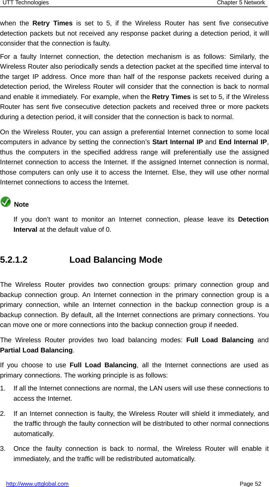 UTT Technologies Chapter 5 Networkhttp://www.uttglobal.com Page 52when the Retry Times is set to 5, if the Wireless Router has sent five consecutivedetection packets but not received any response packet during a detection period, it willconsider that the connection is faulty.For a faulty Internet connection, the detection mechanism is as follows: Similarly, theWireless Router also periodically sends a detection packet at the specified time interval tothe target IP address. Once more than half of the response packets received during adetection period, the Wireless Router will consider that the connection is back to normaland enable it immediately. For example, when the Retry Times issetto5,iftheWirelessRouter has sent five consecutive detection packets and received three or more packetsduring a detection period, it will consider that the connection is back to normal.On the Wireless Router, you can assign a preferential Internet connection to some localcomputers in advance by setting the connection’s Start Internal IP and End Internal IP,thus the computers in the specified address range will preferentially use the assignedInternet connection to access the Internet. If the assigned Internet connection is normal,those computers can only use it to access the Internet. Else, they will use other normalInternet connections to access the Internet.NoteIf you don’t want to monitor an Internet connection, please leave its DetectionInterval at the default value of 0.5.2.1.2 Load Balancing ModeThe Wireless Router provides two connection groups: primary connection group andbackup connection group. An Internet connection in the primary connection group is aprimary connection, while an Internet connection in the backup connection group is abackup connection. By default, all the Internet connections are primary connections. Youcan move one or more connections into the backup connection group if needed.The Wireless Router provides two load balancing modes: Full Load Balancing andPartial Load Balancing.If you choose to use Full Load Balancing, all the Internet connections are used asprimary connections. The working principle is as follows:1. If all the Internet connections are normal, the LAN users will use these connections toaccess the Internet.2. If an Internet connection is faulty, the Wireless Router will shield it immediately, andthe traffic through the faulty connection will be distributed to other normal connectionsautomatically.3. Once the faulty connection is back to normal, the Wireless Router will enable itimmediately, and the traffic will be redistributed automatically.