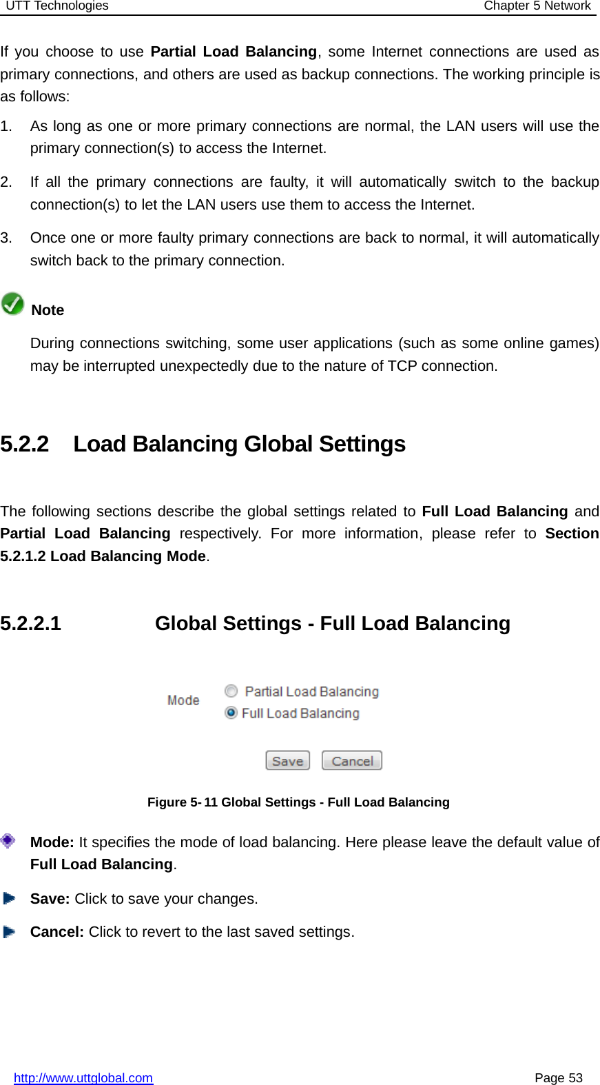 UTT Technologies Chapter 5 Networkhttp://www.uttglobal.com Page 53If you choose to use Partial Load Balancing, some Internet connections are used asprimary connections, and others are used as backup connections. The working principle isas follows:1. As long as one or more primary connections are normal, the LAN users will use theprimary connection(s) to access the Internet.2. If all the primary connections are faulty, it will automatically switch to the backupconnection(s) to let the LAN users use them to access the Internet.3. Once one or more faulty primary connections are back to normal, it will automaticallyswitch back to the primary connection.NoteDuring connections switching, some user applications (such as some online games)may be interrupted unexpectedly due to the nature of TCP connection.5.2.2 Load Balancing Global SettingsThe following sections describe the global settings related to Full Load Balancing andPartial Load Balancing respectively. For more information, please refer to Section5.2.1.2 Load Balancing Mode.5.2.2.1 Global Settings - Full Load BalancingFigure 5-11 Global Settings - Full Load BalancingMode: It specifies the mode of load balancing. Here please leave the default value ofFull Load Balancing.Save: Click to save your changes.Cancel: Click to revert to the last saved settings.