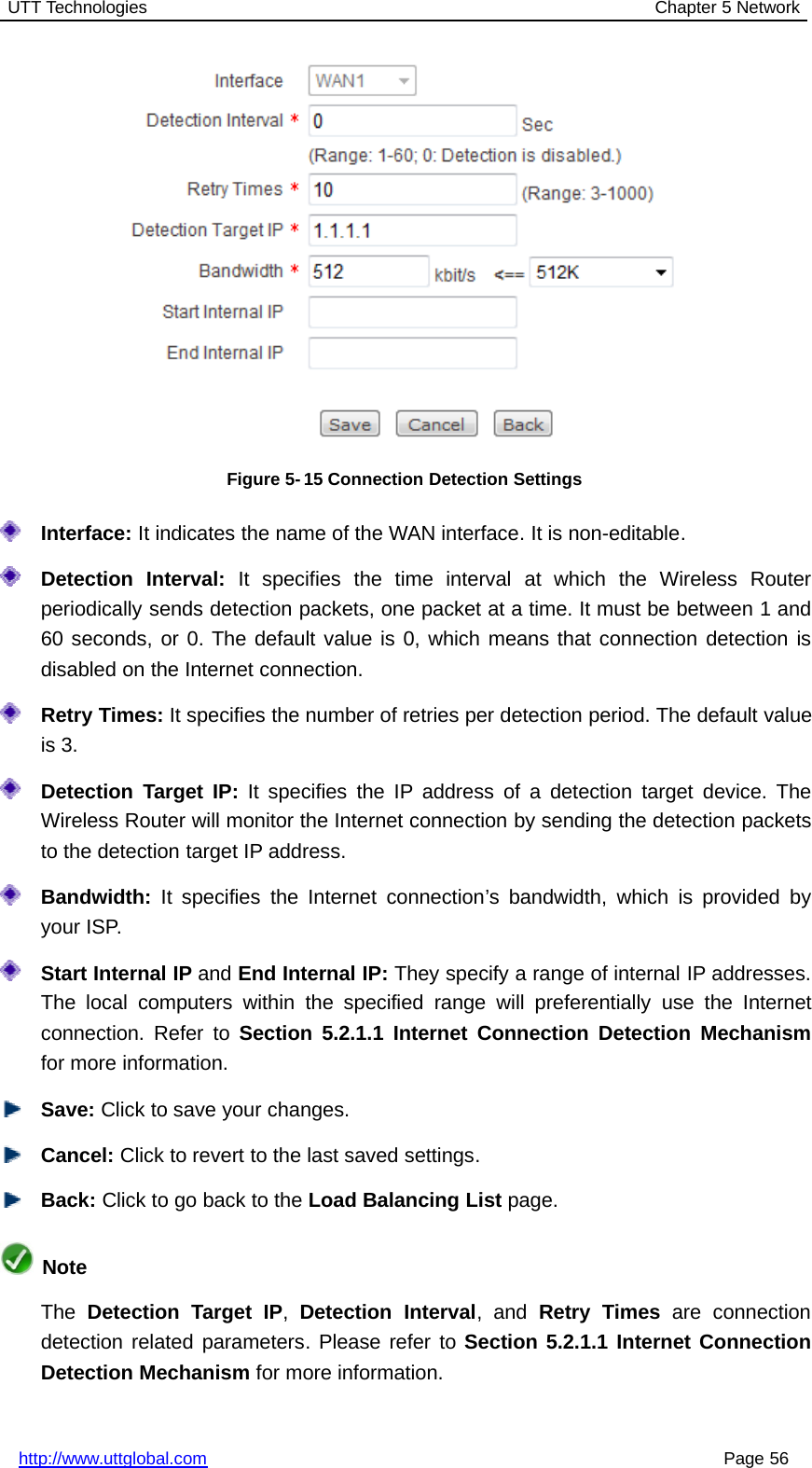 UTT Technologies Chapter 5 Networkhttp://www.uttglobal.com Page 56Figure 5- 15 Connection Detection SettingsInterface: It indicates the name of the WAN interface. It is non-editable.Detection Interval: It specifies the time interval at which the Wireless Routerperiodically sends detection packets, one packet at a time. It must be between 1 and60 seconds, or 0. The default value is 0, which means that connection detection isdisabled on the Internet connection.Retry Times: It specifies the number of retries per detection period. The default valueis 3.Detection Target IP: It specifies the IP address of a detection target device. TheWireless Router will monitor the Internet connection by sending the detection packetsto the detection target IP address.Bandwidth: It specifies the Internet connection’s bandwidth, which is provided byyour ISP.Start Internal IP and End Internal IP: They specify a range of internal IP addresses.The local computers within the specified range will preferentially use the Internetconnection. Refer to Section 5.2.1.1 Internet Connection Detection Mechanismfor more information.Save: Click to save your changes.Cancel: Click to revert to the last saved settings.Back: ClicktogobacktotheLoad Balancing List page.NoteThe Detection Target IP,Detection Interval,andRetry Times are connectiondetection related parameters. Please refer to Section 5.2.1.1 Internet ConnectionDetection Mechanism for more information.