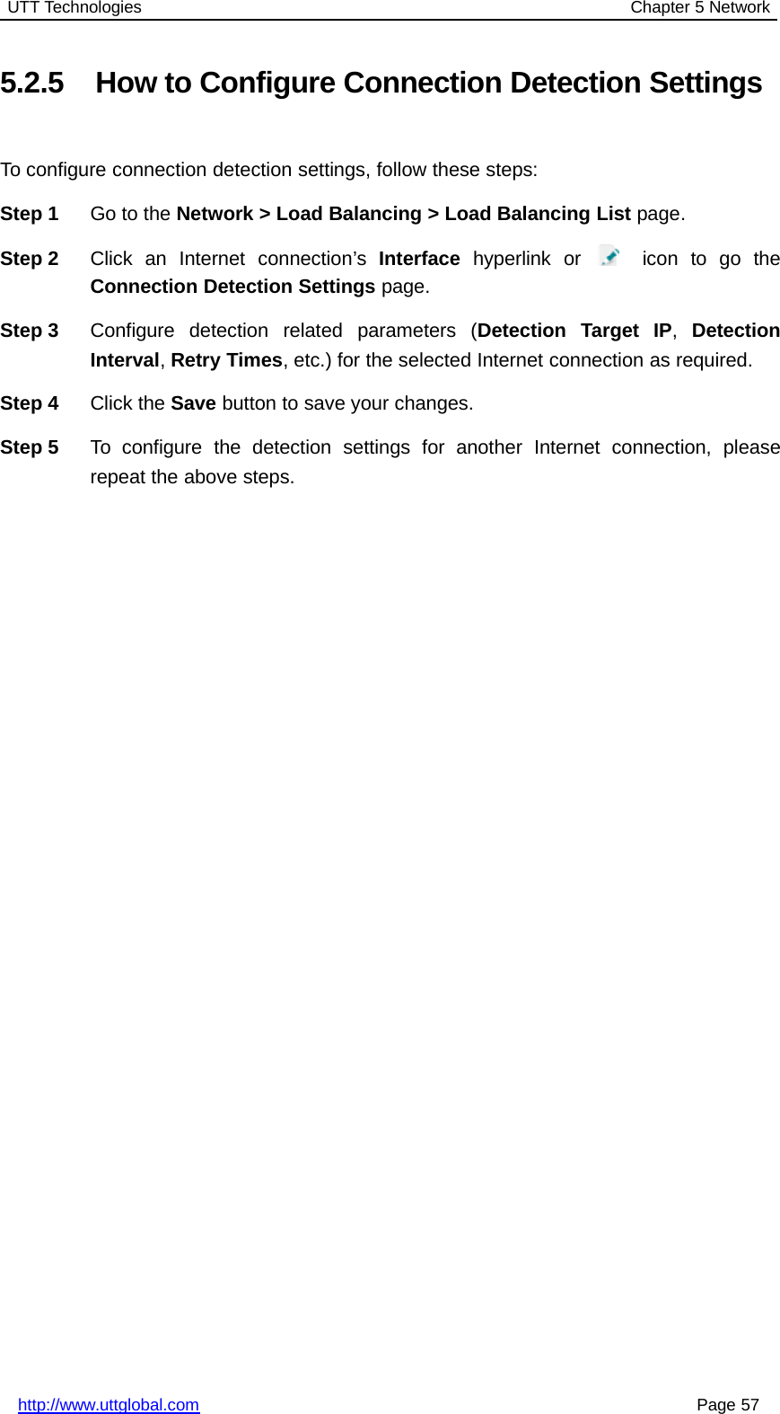 UTT Technologies Chapter 5 Networkhttp://www.uttglobal.com Page 575.2.5 How to Configure Connection Detection SettingsTo configure connection detection settings, follow these steps:Step 1 Go to the Network &gt; Load Balancing &gt; Load Balancing List page.Step 2 Click an Internet connection’s Interface hyperlink or icon to go theConnection Detection Settings page.Step 3 Configure detection related parameters (Detection Target IP,DetectionInterval,Retry Times, etc.) for the selected Internet connection as required.Step 4 Click the Save button to save your changes.Step 5 To configure the detection settings for another Internet connection, pleaserepeat the above steps.