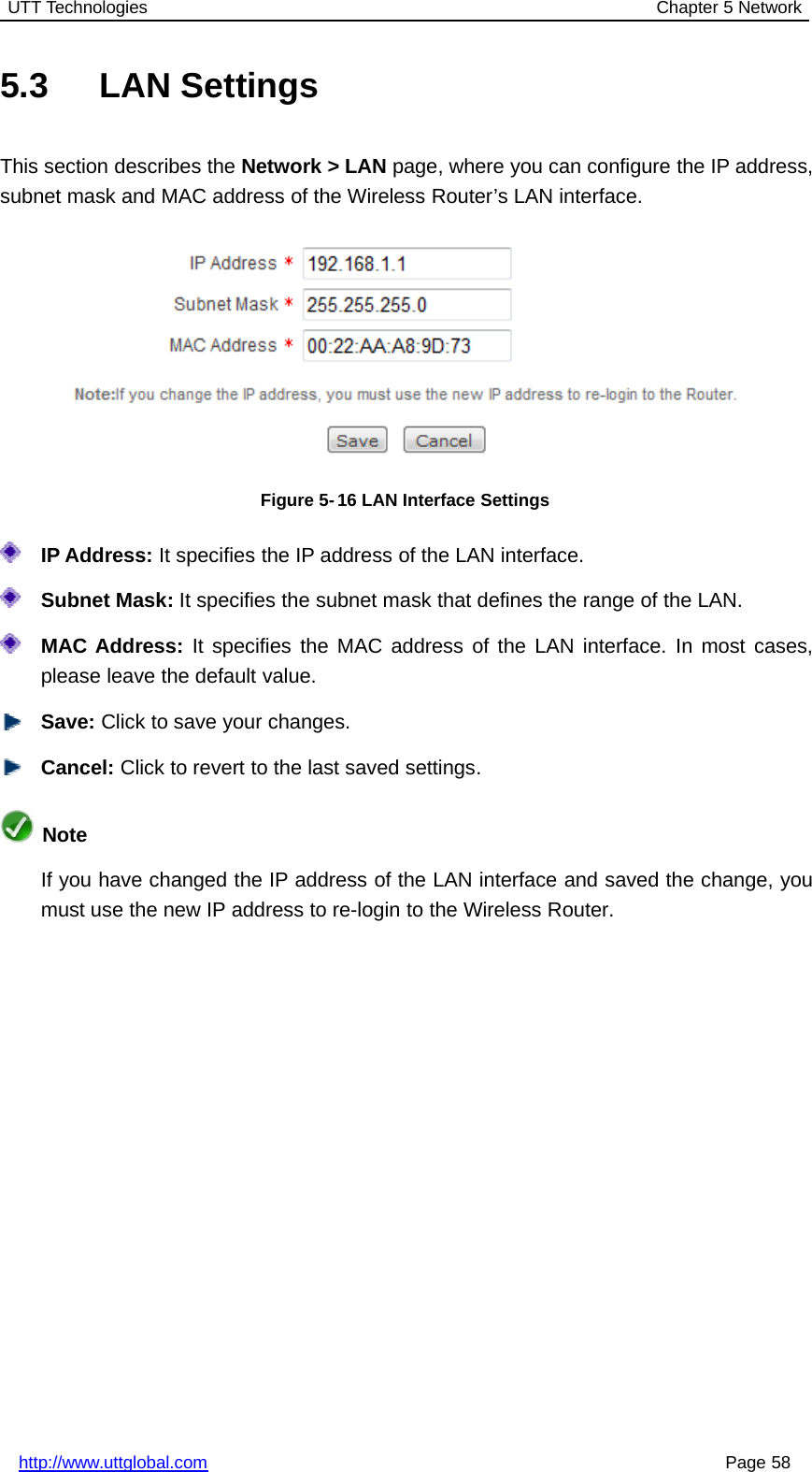 UTT Technologies Chapter 5 Networkhttp://www.uttglobal.com Page 585.3 LAN SettingsThis section describes the Network &gt; LAN page, where you can configure the IP address,subnet mask and MAC address of the Wireless Router’s LAN interface.Figure 5-16 LAN Interface SettingsIP Address: It specifies the IP address of the LAN interface.Subnet Mask: It specifies the subnet mask that defines the range of the LAN.MAC Address: It specifies the MAC address of the LAN interface. In most cases,please leave the default value.Save: Click to save your changes.Cancel: Click to revert to the last saved settings.NoteIf you have changed the IP address of the LAN interface and saved the change, youmust use the new IP address to re-login to the Wireless Router.