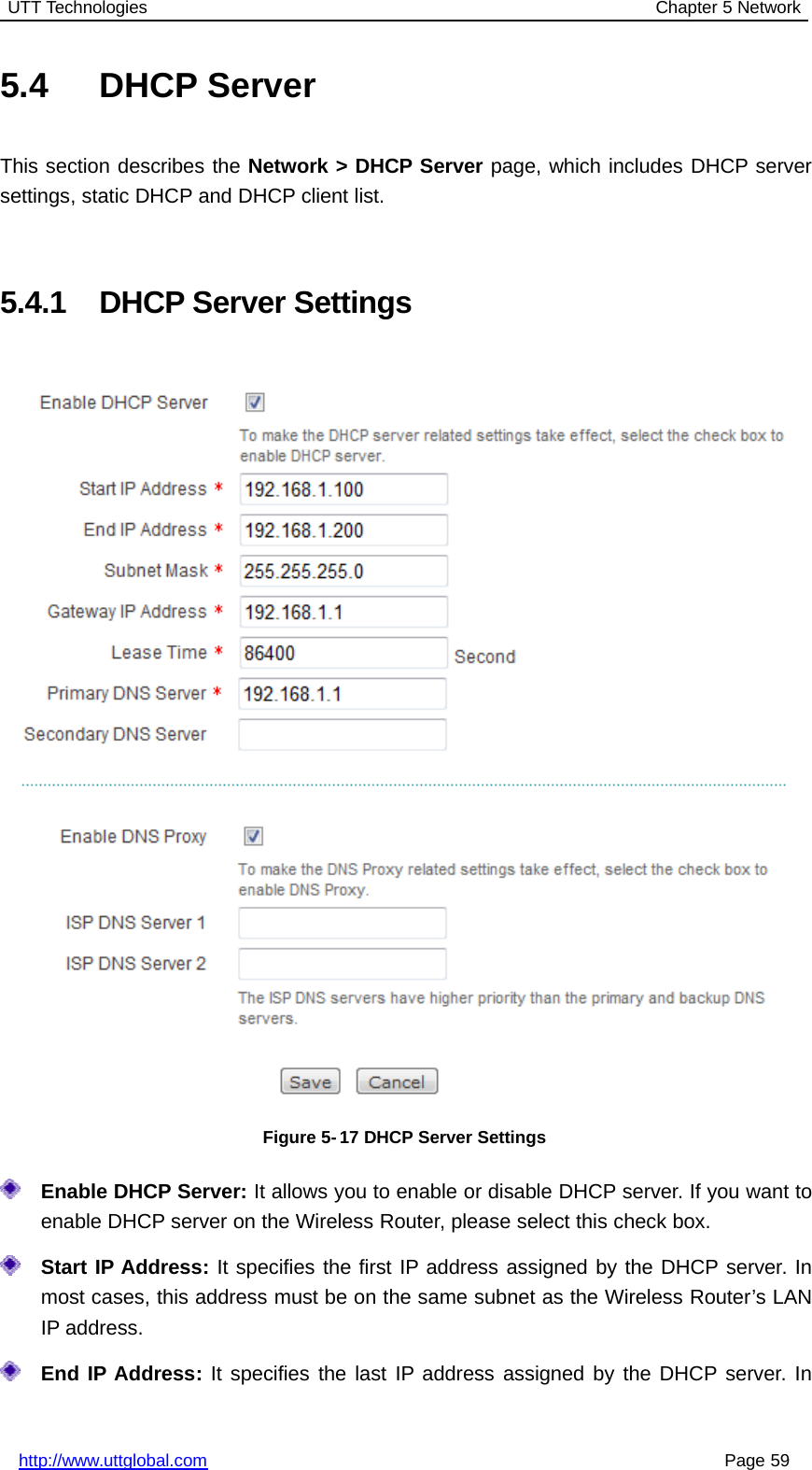 UTT Technologies Chapter 5 Networkhttp://www.uttglobal.com Page 595.4 DHCP ServerThis section describes the Network &gt; DHCP Server page, which includes DHCP serversettings, static DHCP and DHCP client list.5.4.1 DHCP Server SettingsFigure 5- 17 DHCP Server SettingsEnable DHCP Server: It allows you to enable or disable DHCP server. If you want toenable DHCP server on the Wireless Router, please select this check box.Start IP Address: It specifies the first IP address assigned by the DHCP server. Inmost cases, this address must be on the same subnet as the Wireless Router’s LANIP address.End IP Address: It specifies the last IP address assigned by the DHCP server. In