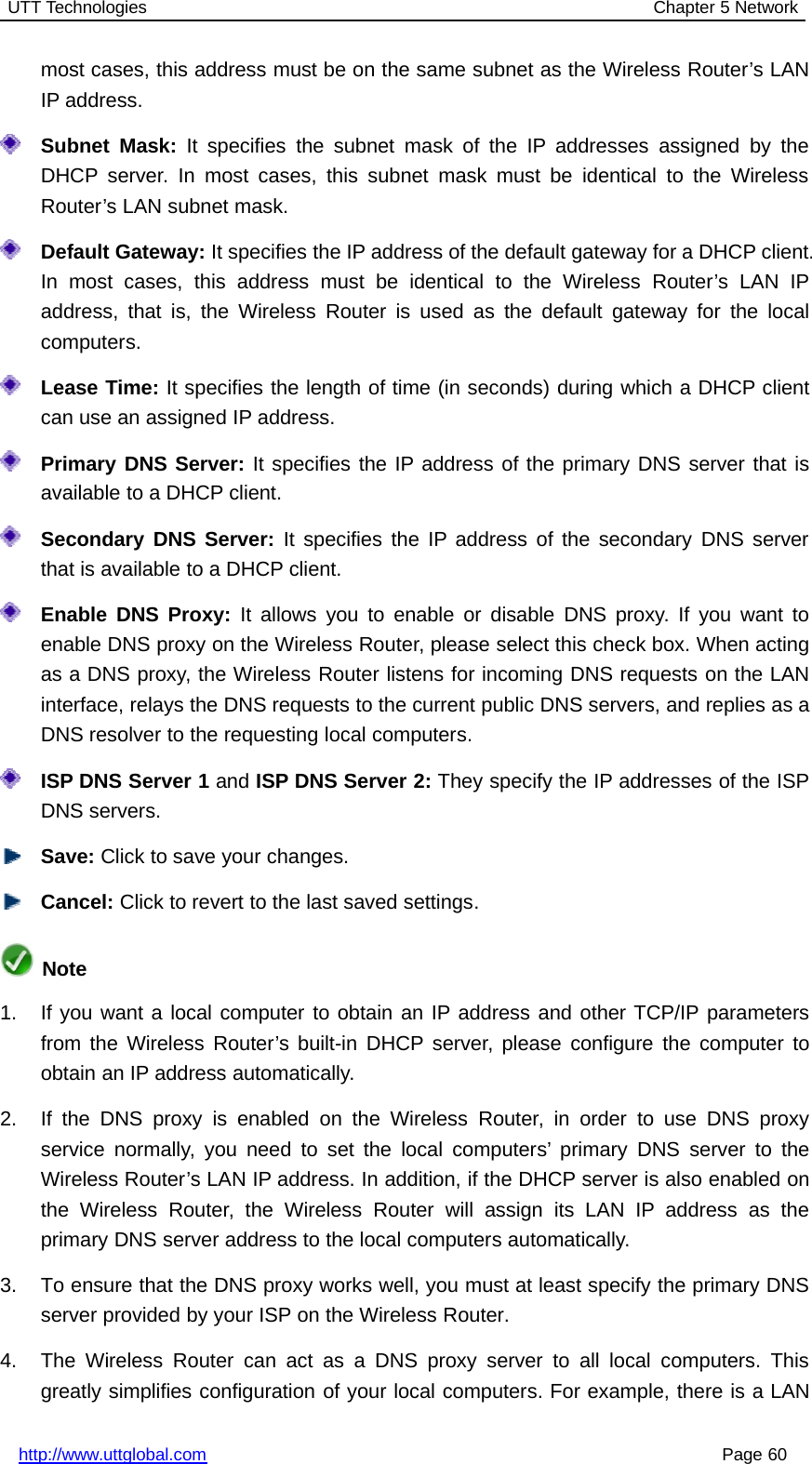 UTT Technologies Chapter 5 Networkhttp://www.uttglobal.com Page 60most cases, this address must be on the same subnet as the Wireless Router’s LANIP address.Subnet Mask: It specifies the subnet mask of the IP addresses assigned by theDHCP server. In most cases, this subnet mask must be identical to the WirelessRouter’s LAN subnet mask.Default Gateway: It specifies the IP address of the default gateway for a DHCP client.In most cases, this address must be identical to the Wireless Router’s LAN IPaddress, that is, the Wireless Router is used as the default gateway for the localcomputers.Lease Time: It specifies the length of time (in seconds) during which a DHCP clientcan use an assigned IP address.Primary DNS Server: It specifies the IP address of the primary DNS server that isavailable to a DHCP client.Secondary DNS Server: It specifies the IP address of the secondary DNS serverthat is available to a DHCP client.Enable DNS Proxy: It allows you to enable or disable DNS proxy. If you want toenable DNS proxy on the Wireless Router, please select this check box. When actingas a DNS proxy, the Wireless Router listens for incoming DNS requests on the LANinterface, relays the DNS requests to the current public DNS servers, and replies as aDNS resolver to the requesting local computers.ISP DNS Server 1 and ISP DNS Server 2: They specify the IP addresses of the ISPDNS servers.Save: Click to save your changes.Cancel: Click to revert to the last saved settings.Note1. If you want a local computer to obtain an IP address and other TCP/IP parametersfrom the Wireless Router’s built-in DHCP server, please configure the computer toobtain an IP address automatically.2. If the DNS proxy is enabled on the Wireless Router, in order to use DNS proxyservice normally, you need to set the local computers’ primary DNS server to theWireless Router’s LAN IP address. In addition, if the DHCP server is also enabled onthe Wireless Router, the Wireless Router will assign its LAN IP address as theprimary DNS server address to the local computers automatically.3. To ensure that the DNS proxy works well, you must at least specify the primary DNSserver provided by your ISP on the Wireless Router.4. The Wireless Router can act as a DNS proxy server to all local computers. Thisgreatly simplifies configuration of your local computers. For example, there is a LAN