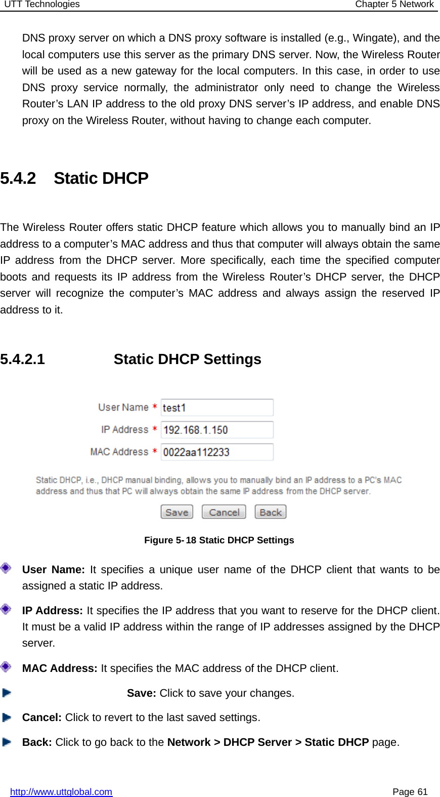 UTT Technologies Chapter 5 Networkhttp://www.uttglobal.com Page 61DNS proxy server on which a DNS proxy software is installed (e.g., Wingate), and thelocal computers use this server as the primary DNS server. Now, the Wireless Routerwill be used as a new gateway for the local computers. In this case, in order to useDNS proxy service normally, the administrator only need to change the WirelessRouter’s LAN IP address to the old proxy DNS server’s IP address, and enable DNSproxy on the Wireless Router, without having to change each computer.5.4.2 Static DHCPThe Wireless Router offers static DHCP feature which allows you to manually bind an IPaddress to a computer’s MAC address and thus that computer will always obtain the sameIP address from the DHCP server. More specifically, each time the specified computerboots and requests its IP address from the Wireless Router’s DHCP server, the DHCPserver will recognize the computer’s MAC address and always assign the reserved IPaddress to it.5.4.2.1 Static DHCP SettingsFigure 5- 18 Static DHCP SettingsUser Name: It specifies a unique user name of the DHCP client that wants to beassigned a static IP address.IP Address: It specifies the IP address that you want to reserve for the DHCP client.It must be a valid IP address within the range of IP addresses assigned by the DHCPserver.MAC Address: It specifies the MAC address of the DHCP client.Save: Click to save your changes.Cancel: Click to revert to the last saved settings.Back: ClicktogobacktotheNetwork &gt; DHCP Server &gt; Static DHCP page.