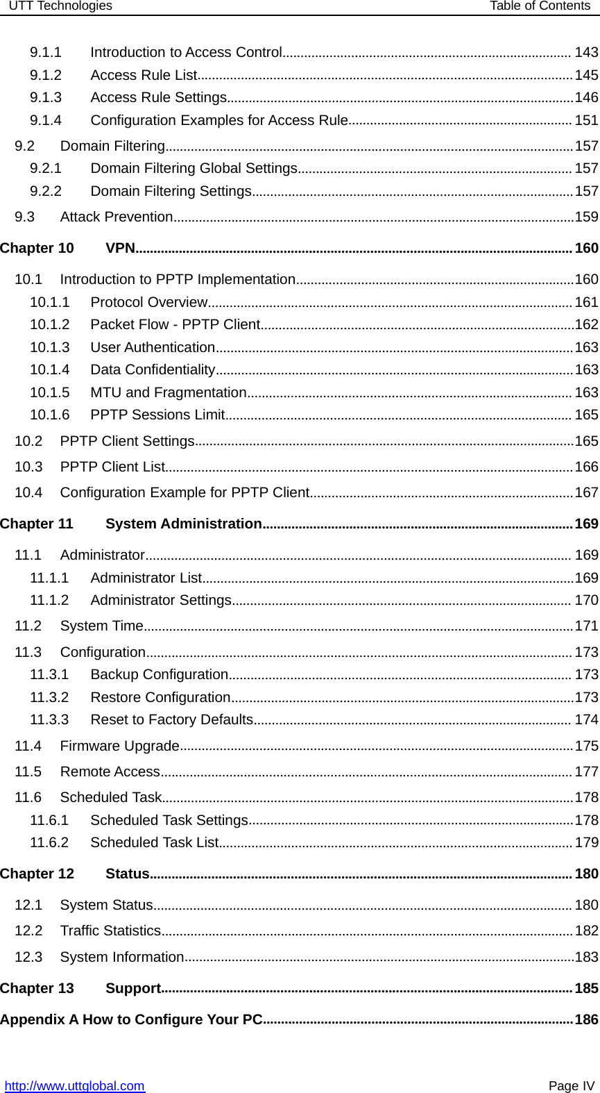 UTT Technologies Table of Contentshttp://www.uttglobal.com Page IV9.1.1 Introduction to Access Control................................................................................ 1439.1.2 Access Rule List........................................................................................................1459.1.3 Access Rule Settings................................................................................................1469.1.4 Configuration Examples for Access Rule.............................................................. 1519.2 Domain Filtering.................................................................................................................1579.2.1 Domain Filtering Global Settings............................................................................ 1579.2.2 Domain Filtering Settings.........................................................................................1579.3 Attack Prevention...............................................................................................................159Chapter 10 VPN.........................................................................................................................16010.1 Introduction to PPTP Implementation.............................................................................16010.1.1 Protocol Overview.....................................................................................................16110.1.2 Packet Flow - PPTP Client.......................................................................................16210.1.3 User Authentication...................................................................................................16310.1.4 Data Confidentiality...................................................................................................16310.1.5 MTU and Fragmentation.......................................................................................... 16310.1.6 PPTP Sessions Limit................................................................................................ 16510.2 PPTP Client Settings.........................................................................................................16510.3 PPTP Client List.................................................................................................................16610.4 Configuration Example for PPTP Client.........................................................................167Chapter 11 System Administration......................................................................................16911.1 Administrator...................................................................................................................... 16911.1.1 Administrator List.......................................................................................................16911.1.2 Administrator Settings.............................................................................................. 17011.2 System Time.......................................................................................................................17111.3 Configuration......................................................................................................................17311.3.1 Backup Configuration............................................................................................... 17311.3.2 Restore Configuration...............................................................................................17311.3.3 Reset to Factory Defaults........................................................................................ 17411.4 Firmware Upgrade.............................................................................................................17511.5 Remote Access..................................................................................................................17711.6 Scheduled Task..................................................................................................................17811.6.1 Scheduled Task Settings..........................................................................................17811.6.2 Scheduled Task List..................................................................................................179Chapter 12 Status.....................................................................................................................18012.1 System Status.................................................................................................................... 18012.2 Traffic Statistics..................................................................................................................18212.3 System Information............................................................................................................183Chapter 13 Support..................................................................................................................185Appendix A How to Configure Your PC......................................................................................186