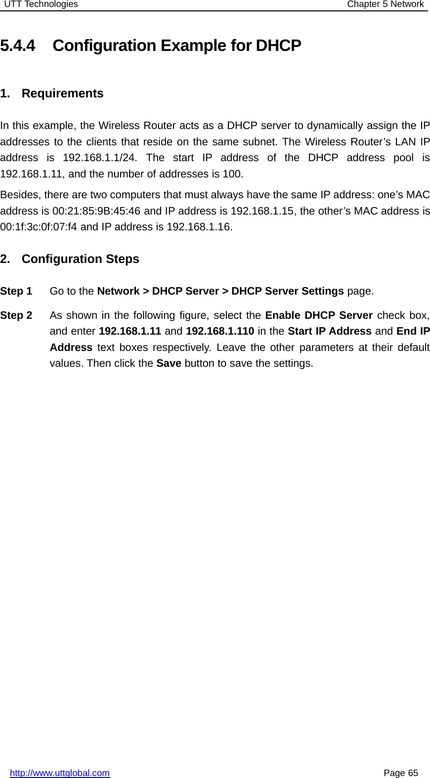 UTT Technologies Chapter 5 Networkhttp://www.uttglobal.com Page 655.4.4 Configuration Example for DHCP1. RequirementsIn this example, the Wireless Router acts as a DHCP server to dynamically assign the IPaddresses to the clients that reside on the same subnet. The Wireless Router’s LAN IPaddress is 192.168.1.1/24. The start IP address of the DHCP address pool is192.168.1.11, and the number of addresses is 100.Besides, there are two computers that must always have the same IP address: one’s MACaddress is 00:21:85:9B:45:46 and IP address is 192.168.1.15, the other’s MAC address is00:1f:3c:0f:07:f4 and IP address is 192.168.1.16.2. Configuration StepsStep 1 Go to the Network &gt; DHCP Server &gt; DHCP Server Settings page.Step 2 As shown in the following figure, select the Enable DHCP Server check box,and enter 192.168.1.11 and 192.168.1.110 in the Start IP Address and End IPAddress text boxes respectively. Leave the other parameters at their defaultvalues. Then click the Save button to save the settings.